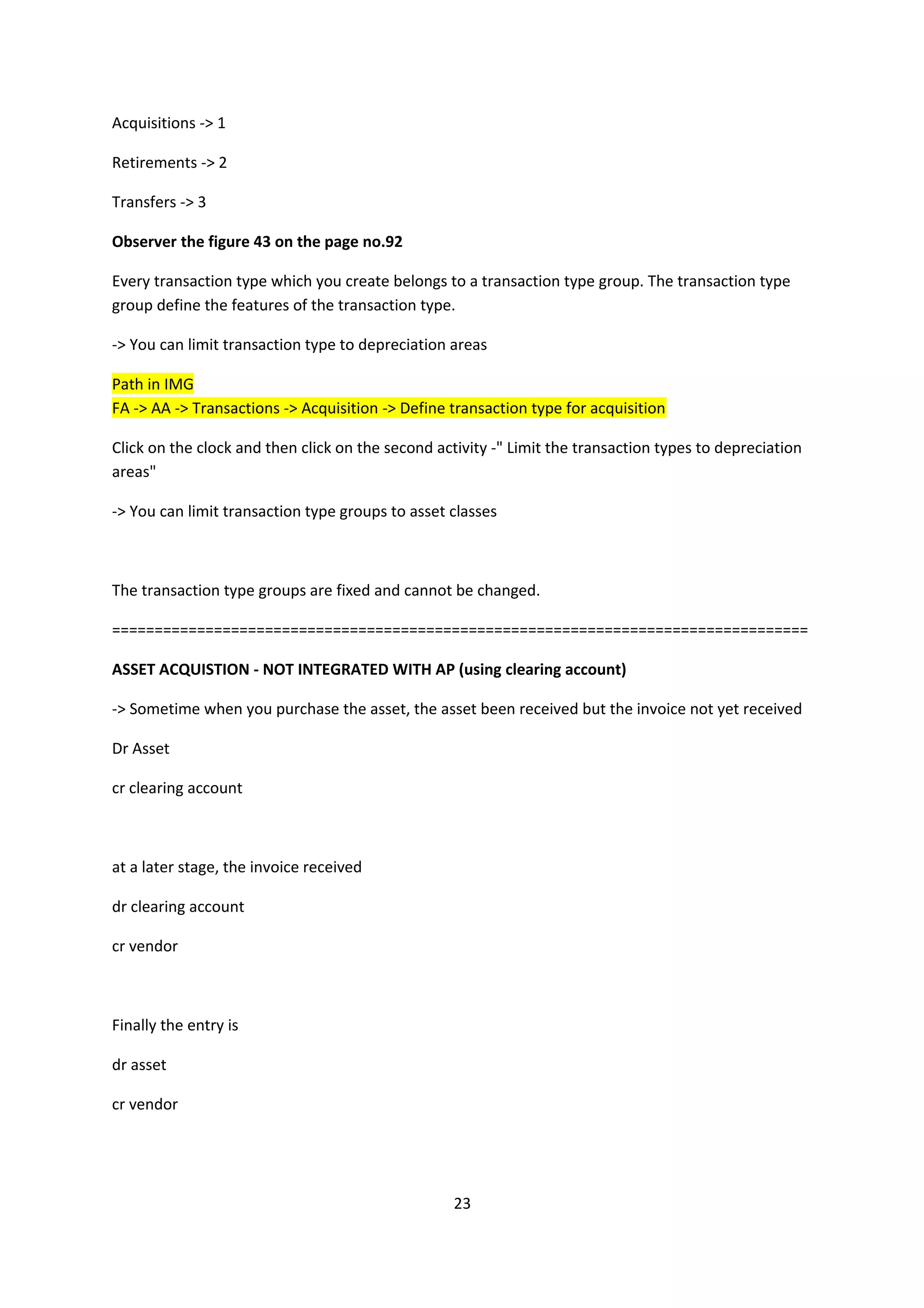 Acquisitions -> 1
Retirements -> 2
Transfers -> 3
Observer the figure 43 on the page no.92
Every transaction type which you create belongs to a transaction type group. The transaction type
group define the features of the transaction type.
-> You can limit transaction type to depreciation areas
Path in IMG
FA -> AA -> Transactions -> Acquisition -> Define transaction type for acquisition
Click on the clock and then click on the second activity -" Limit the transaction types to depreciation
areas"
-> You can limit transaction type groups to asset classes

The transaction type groups are fixed and cannot be changed.
==================================================================================
ASSET ACQUISTION - NOT INTEGRATED WITH AP (using clearing account)
-> Sometime when you purchase the asset, the asset been received but the invoice not yet received
Dr Asset
cr clearing account

at a later stage, the invoice received
dr clearing account
cr vendor

Finally the entry is
dr asset
cr vendor

23

 