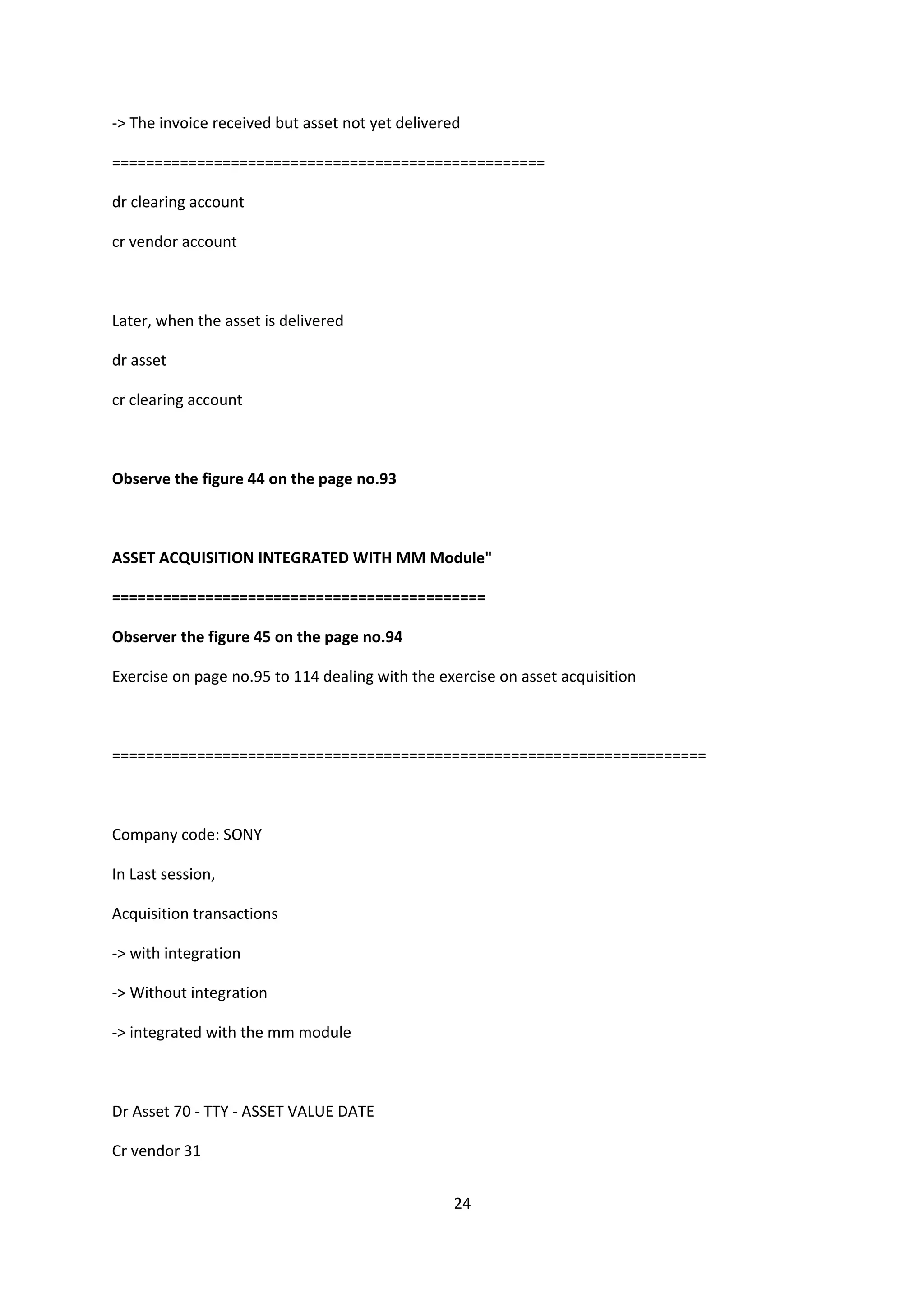 -> The invoice received but asset not yet delivered
===================================================
dr clearing account
cr vendor account

Later, when the asset is delivered
dr asset
cr clearing account

Observe the figure 44 on the page no.93

ASSET ACQUISITION INTEGRATED WITH MM Module"
============================================
Observer the figure 45 on the page no.94
Exercise on page no.95 to 114 dealing with the exercise on asset acquisition

======================================================================

Company code: SONY
In Last session,
Acquisition transactions
-> with integration
-> Without integration
-> integrated with the mm module

Dr Asset 70 - TTY - ASSET VALUE DATE
Cr vendor 31
24

 