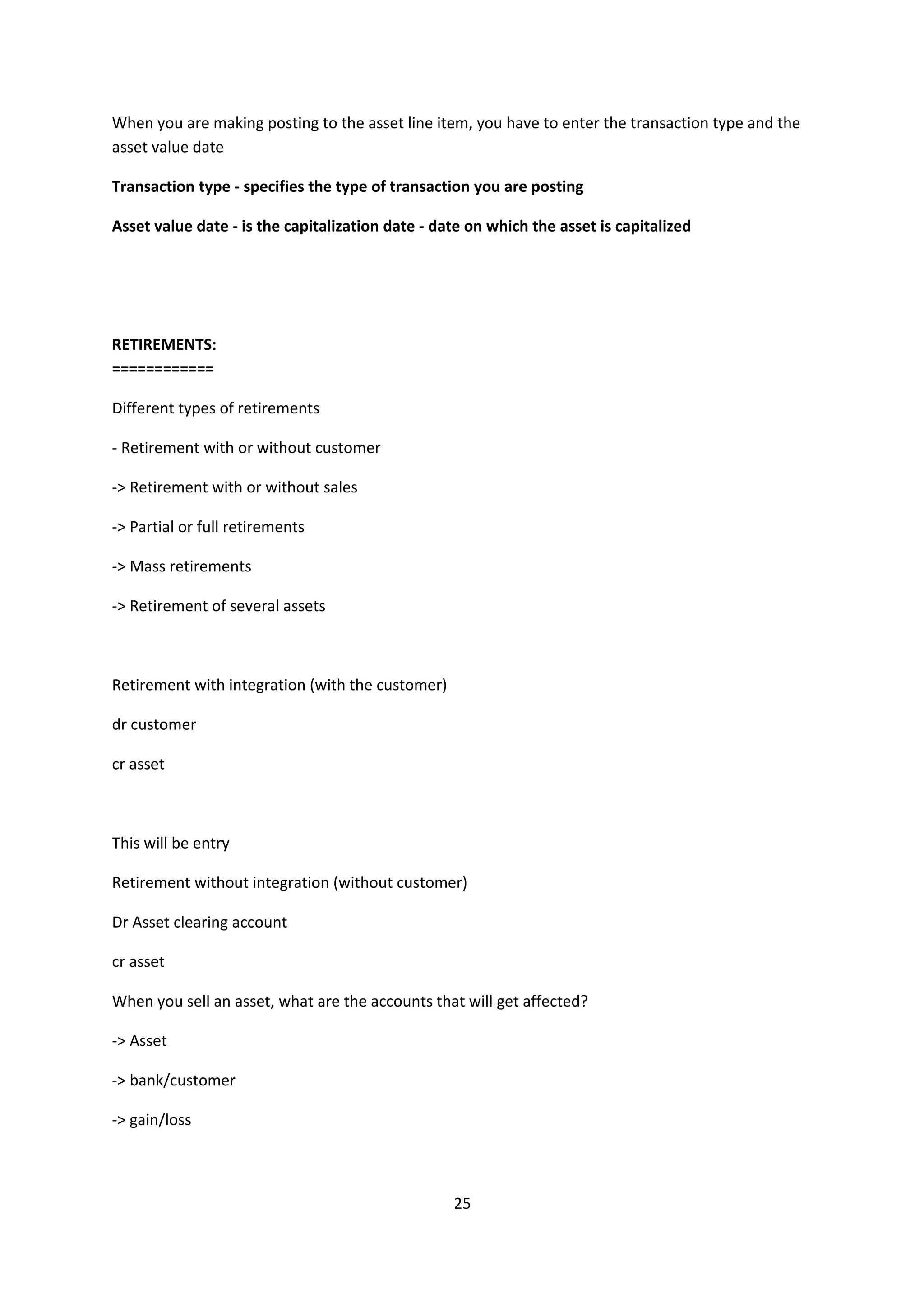 When you are making posting to the asset line item, you have to enter the transaction type and the
asset value date
Transaction type - specifies the type of transaction you are posting
Asset value date - is the capitalization date - date on which the asset is capitalized

RETIREMENTS:
============
Different types of retirements
- Retirement with or without customer
-> Retirement with or without sales
-> Partial or full retirements
-> Mass retirements
-> Retirement of several assets

Retirement with integration (with the customer)
dr customer
cr asset

This will be entry
Retirement without integration (without customer)
Dr Asset clearing account
cr asset
When you sell an asset, what are the accounts that will get affected?
-> Asset
-> bank/customer
-> gain/loss

25

 