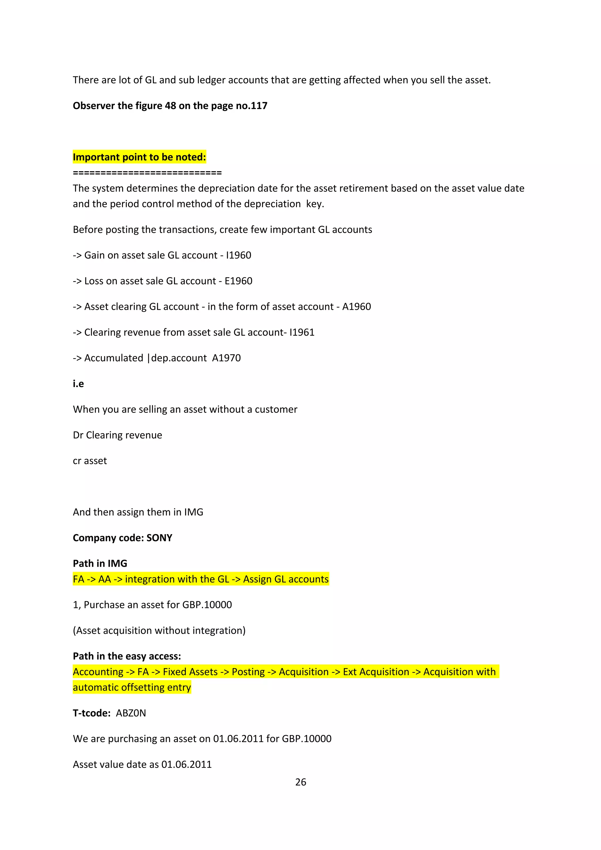 There are lot of GL and sub ledger accounts that are getting affected when you sell the asset.
Observer the figure 48 on the page no.117

Important point to be noted:
===========================
The system determines the depreciation date for the asset retirement based on the asset value date
and the period control method of the depreciation key.
Before posting the transactions, create few important GL accounts
-> Gain on asset sale GL account - I1960
-> Loss on asset sale GL account - E1960
-> Asset clearing GL account - in the form of asset account - A1960
-> Clearing revenue from asset sale GL account- I1961
-> Accumulated |dep.account A1970
i.e
When you are selling an asset without a customer
Dr Clearing revenue
cr asset

And then assign them in IMG
Company code: SONY
Path in IMG
FA -> AA -> integration with the GL -> Assign GL accounts
1, Purchase an asset for GBP.10000
(Asset acquisition without integration)
Path in the easy access:
Accounting -> FA -> Fixed Assets -> Posting -> Acquisition -> Ext Acquisition -> Acquisition with
automatic offsetting entry
T-tcode: ABZ0N
We are purchasing an asset on 01.06.2011 for GBP.10000
Asset value date as 01.06.2011
26

 