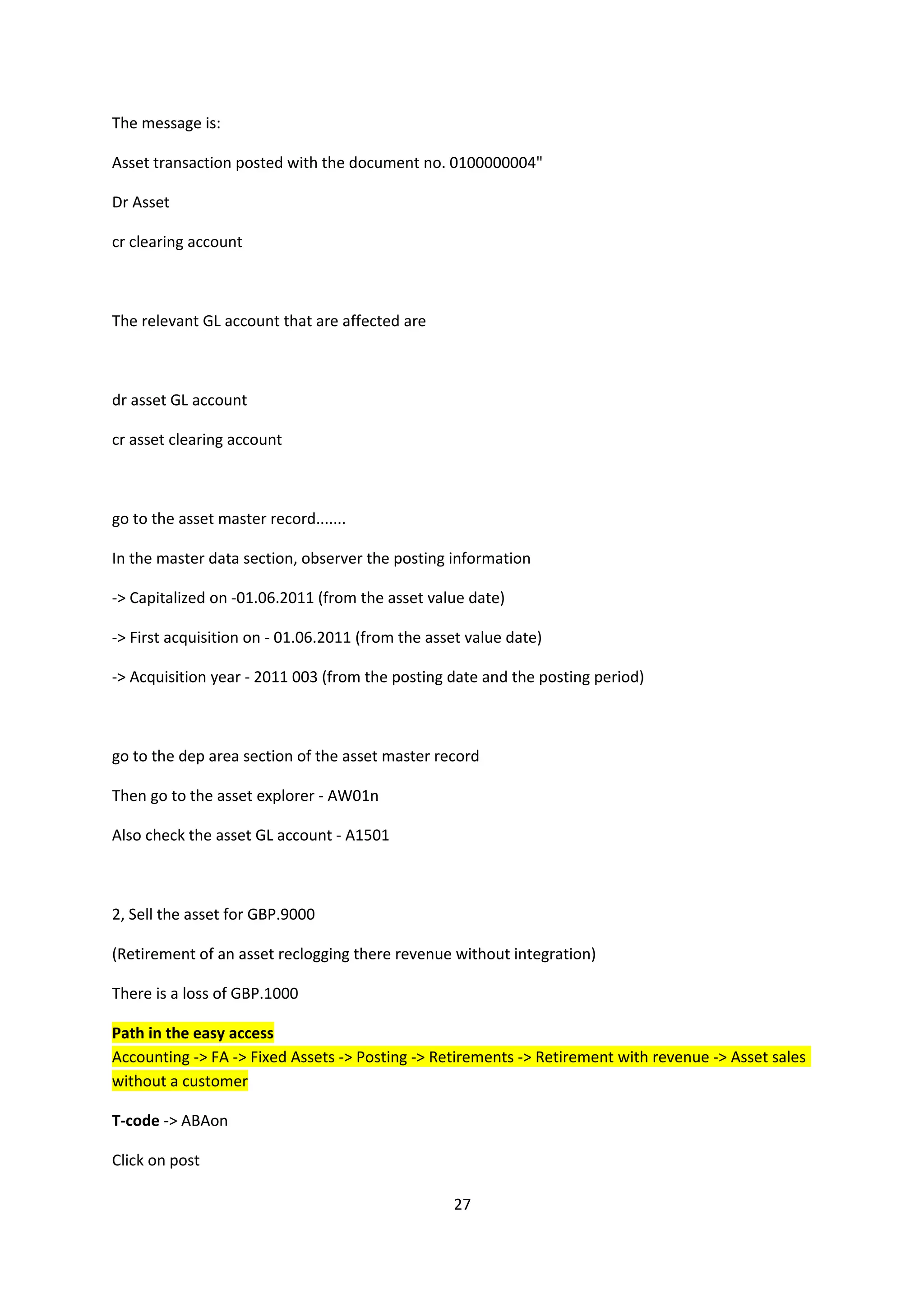 The message is:
Asset transaction posted with the document no. 0100000004"
Dr Asset
cr clearing account

The relevant GL account that are affected are

dr asset GL account
cr asset clearing account

go to the asset master record.......
In the master data section, observer the posting information
-> Capitalized on -01.06.2011 (from the asset value date)
-> First acquisition on - 01.06.2011 (from the asset value date)
-> Acquisition year - 2011 003 (from the posting date and the posting period)

go to the dep area section of the asset master record
Then go to the asset explorer - AW01n
Also check the asset GL account - A1501

2, Sell the asset for GBP.9000
(Retirement of an asset reclogging there revenue without integration)
There is a loss of GBP.1000
Path in the easy access
Accounting -> FA -> Fixed Assets -> Posting -> Retirements -> Retirement with revenue -> Asset sales
without a customer
T-code -> ABAon
Click on post
27

 