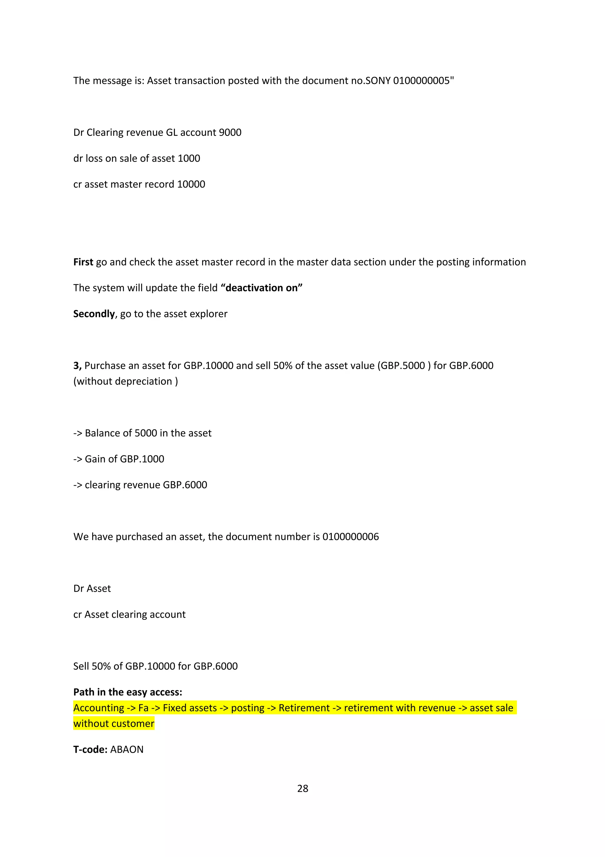 The message is: Asset transaction posted with the document no.SONY 0100000005"

Dr Clearing revenue GL account 9000
dr loss on sale of asset 1000
cr asset master record 10000

First go and check the asset master record in the master data section under the posting information
The system will update the field “deactivation on”
Secondly, go to the asset explorer

3, Purchase an asset for GBP.10000 and sell 50% of the asset value (GBP.5000 ) for GBP.6000
(without depreciation )

-> Balance of 5000 in the asset
-> Gain of GBP.1000
-> clearing revenue GBP.6000

We have purchased an asset, the document number is 0100000006

Dr Asset
cr Asset clearing account

Sell 50% of GBP.10000 for GBP.6000
Path in the easy access:
Accounting -> Fa -> Fixed assets -> posting -> Retirement -> retirement with revenue -> asset sale
without customer
T-code: ABAON
28

 