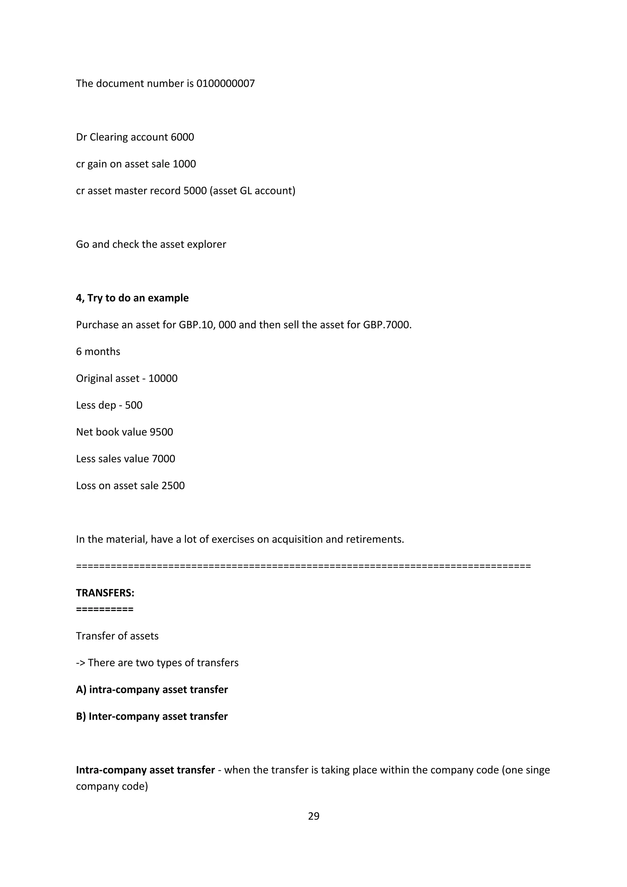 The document number is 0100000007

Dr Clearing account 6000
cr gain on asset sale 1000
cr asset master record 5000 (asset GL account)

Go and check the asset explorer

4, Try to do an example
Purchase an asset for GBP.10, 000 and then sell the asset for GBP.7000.
6 months
Original asset - 10000
Less dep - 500
Net book value 9500
Less sales value 7000
Loss on asset sale 2500

In the material, have a lot of exercises on acquisition and retirements.
===============================================================================
TRANSFERS:
==========
Transfer of assets
-> There are two types of transfers
A) intra-company asset transfer
B) Inter-company asset transfer

Intra-company asset transfer - when the transfer is taking place within the company code (one singe
company code)
29

 