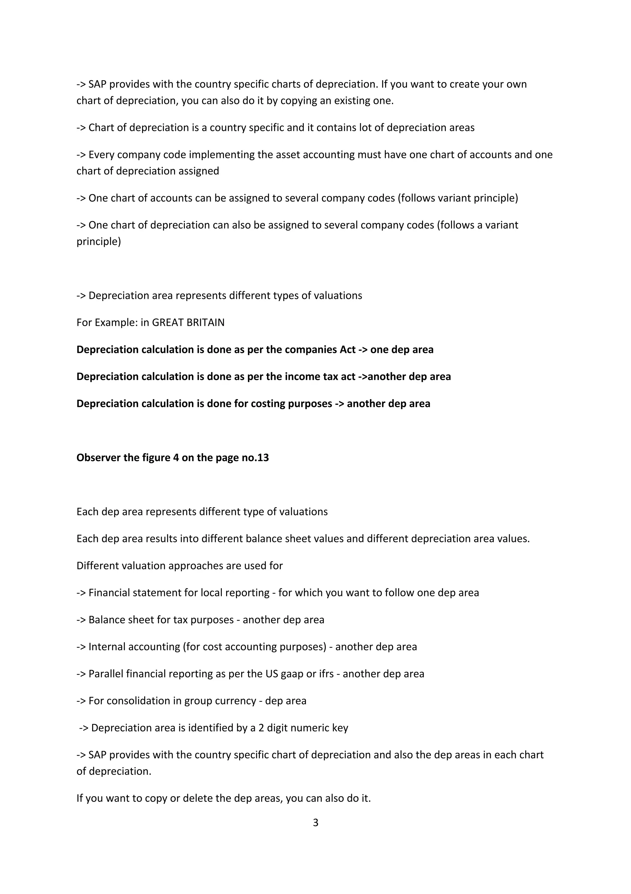-> SAP provides with the country specific charts of depreciation. If you want to create your own
chart of depreciation, you can also do it by copying an existing one.
-> Chart of depreciation is a country specific and it contains lot of depreciation areas
-> Every company code implementing the asset accounting must have one chart of accounts and one
chart of depreciation assigned
-> One chart of accounts can be assigned to several company codes (follows variant principle)
-> One chart of depreciation can also be assigned to several company codes (follows a variant
principle)

-> Depreciation area represents different types of valuations
For Example: in GREAT BRITAIN
Depreciation calculation is done as per the companies Act -> one dep area
Depreciation calculation is done as per the income tax act ->another dep area
Depreciation calculation is done for costing purposes -> another dep area

Observer the figure 4 on the page no.13

Each dep area represents different type of valuations
Each dep area results into different balance sheet values and different depreciation area values.
Different valuation approaches are used for
-> Financial statement for local reporting - for which you want to follow one dep area
-> Balance sheet for tax purposes - another dep area
-> Internal accounting (for cost accounting purposes) - another dep area
-> Parallel financial reporting as per the US gaap or ifrs - another dep area
-> For consolidation in group currency - dep area
-> Depreciation area is identified by a 2 digit numeric key
-> SAP provides with the country specific chart of depreciation and also the dep areas in each chart
of depreciation.
If you want to copy or delete the dep areas, you can also do it.
3

 