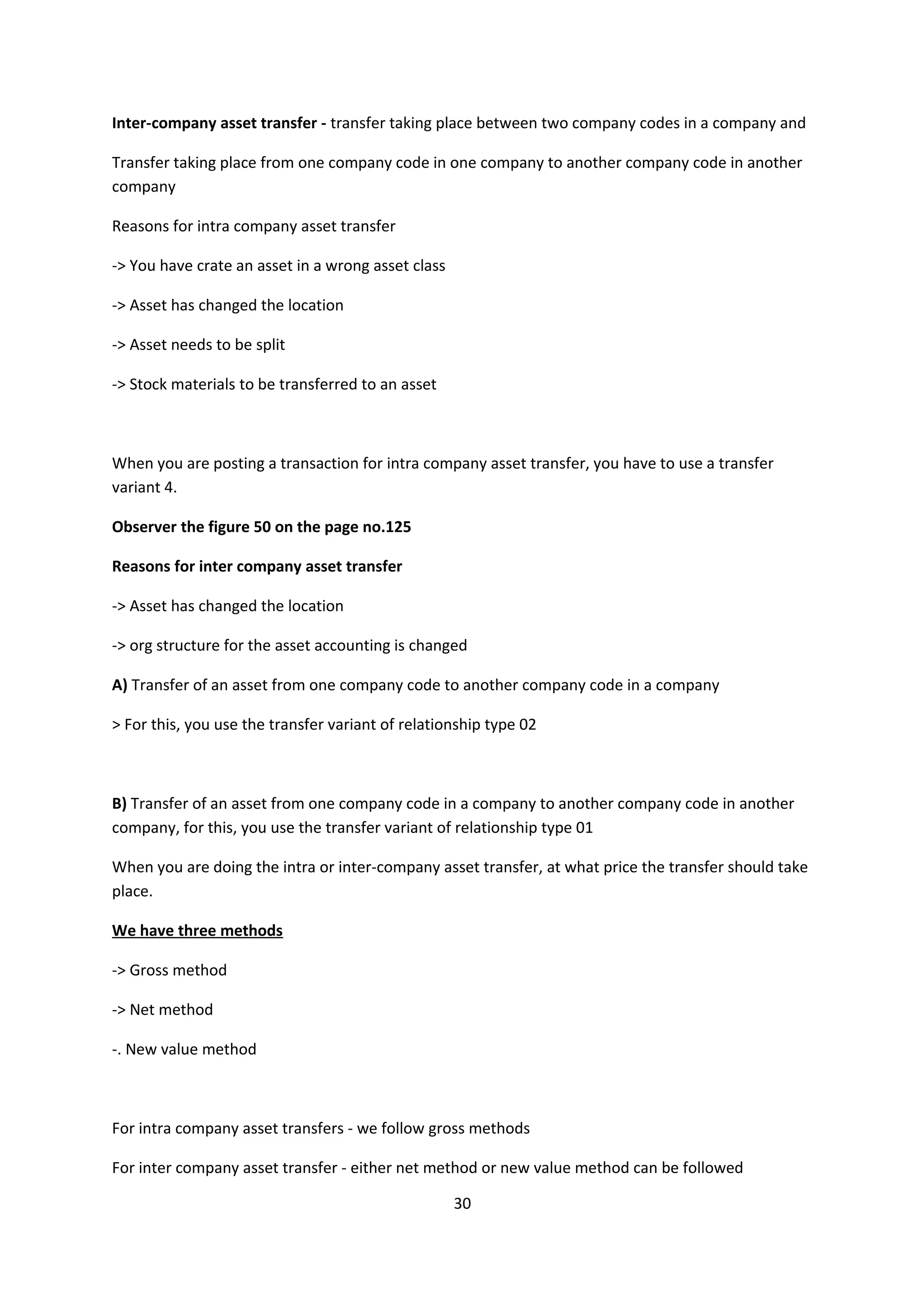 Inter-company asset transfer - transfer taking place between two company codes in a company and
Transfer taking place from one company code in one company to another company code in another
company
Reasons for intra company asset transfer
-> You have crate an asset in a wrong asset class
-> Asset has changed the location
-> Asset needs to be split
-> Stock materials to be transferred to an asset

When you are posting a transaction for intra company asset transfer, you have to use a transfer
variant 4.
Observer the figure 50 on the page no.125
Reasons for inter company asset transfer
-> Asset has changed the location
-> org structure for the asset accounting is changed
A) Transfer of an asset from one company code to another company code in a company
> For this, you use the transfer variant of relationship type 02

B) Transfer of an asset from one company code in a company to another company code in another
company, for this, you use the transfer variant of relationship type 01
When you are doing the intra or inter-company asset transfer, at what price the transfer should take
place.
We have three methods
-> Gross method
-> Net method
-. New value method

For intra company asset transfers - we follow gross methods
For inter company asset transfer - either net method or new value method can be followed
30

 