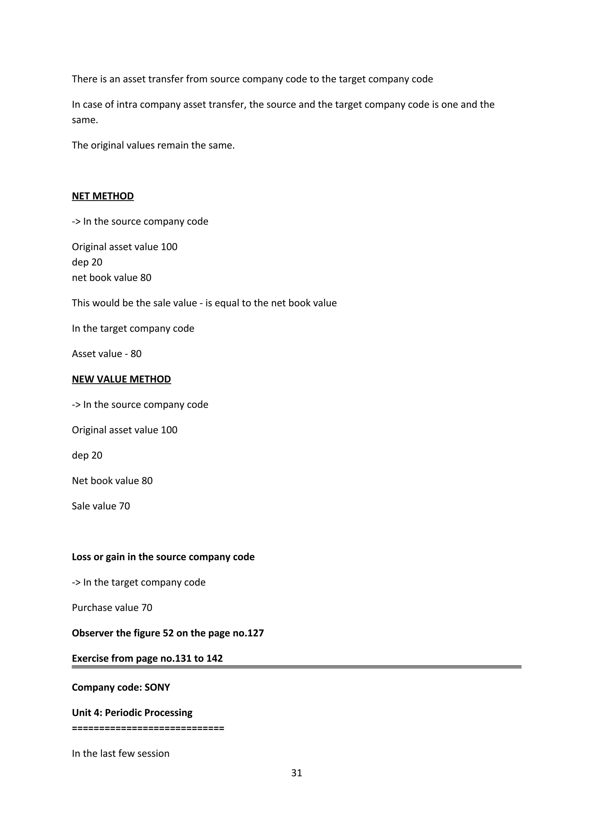 There is an asset transfer from source company code to the target company code
In case of intra company asset transfer, the source and the target company code is one and the
same.
The original values remain the same.

NET METHOD
-> In the source company code
Original asset value 100
dep 20
net book value 80
This would be the sale value - is equal to the net book value
In the target company code
Asset value - 80
NEW VALUE METHOD
-> In the source company code
Original asset value 100
dep 20
Net book value 80
Sale value 70

Loss or gain in the source company code
-> In the target company code
Purchase value 70
Observer the figure 52 on the page no.127
Exercise from page no.131 to 142
Company code: SONY
Unit 4: Periodic Processing
============================
In the last few session
31

 