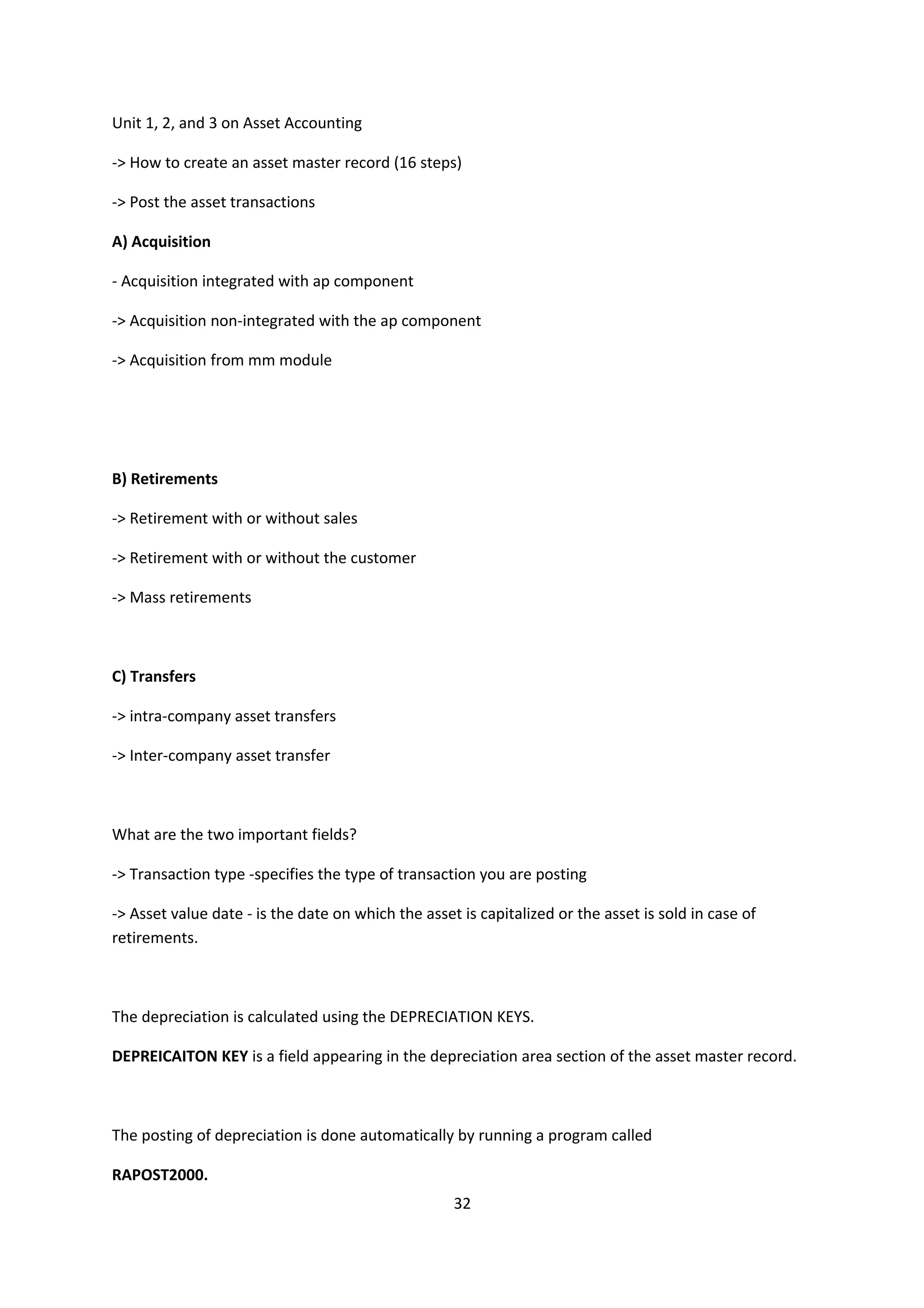 Unit 1, 2, and 3 on Asset Accounting
-> How to create an asset master record (16 steps)
-> Post the asset transactions
A) Acquisition
- Acquisition integrated with ap component
-> Acquisition non-integrated with the ap component
-> Acquisition from mm module

B) Retirements
-> Retirement with or without sales
-> Retirement with or without the customer
-> Mass retirements

C) Transfers
-> intra-company asset transfers
-> Inter-company asset transfer

What are the two important fields?
-> Transaction type -specifies the type of transaction you are posting
-> Asset value date - is the date on which the asset is capitalized or the asset is sold in case of
retirements.

The depreciation is calculated using the DEPRECIATION KEYS.
DEPREICAITON KEY is a field appearing in the depreciation area section of the asset master record.

The posting of depreciation is done automatically by running a program called
RAPOST2000.
32

 