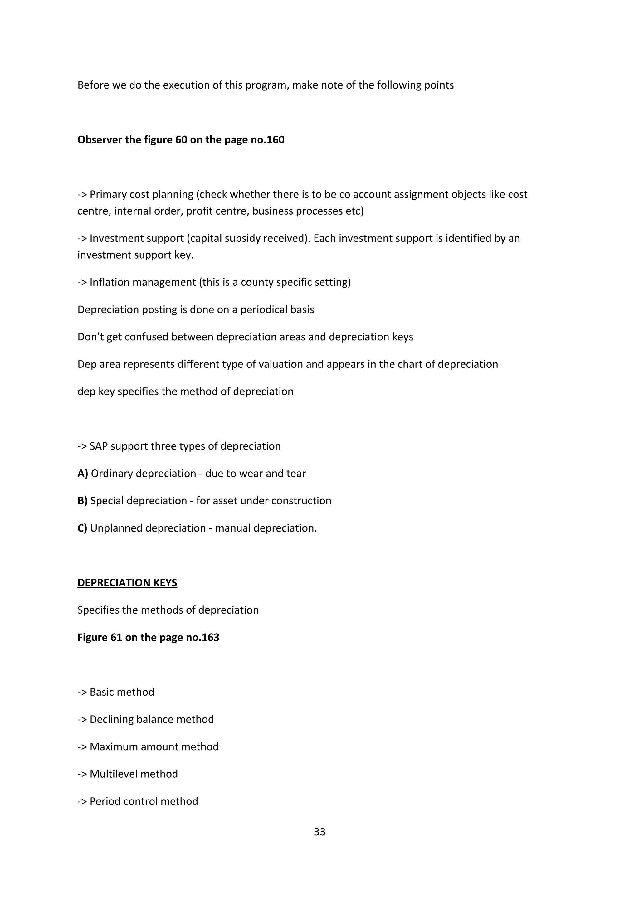 Before we do the execution of this program, make note of the following points

Observer the figure 60 on the page no.160

-> Primary cost planning (check whether there is to be co account assignment objects like cost
centre, internal order, profit centre, business processes etc)
-> Investment support (capital subsidy received). Each investment support is identified by an
investment support key.
-> Inflation management (this is a county specific setting)
Depreciation posting is done on a periodical basis
Don’t get confused between depreciation areas and depreciation keys
Dep area represents different type of valuation and appears in the chart of depreciation
dep key specifies the method of depreciation

-> SAP support three types of depreciation
A) Ordinary depreciation - due to wear and tear
B) Special depreciation - for asset under construction
C) Unplanned depreciation - manual depreciation.

DEPRECIATION KEYS
Specifies the methods of depreciation
Figure 61 on the page no.163

-> Basic method
-> Declining balance method
-> Maximum amount method
-> Multilevel method
-> Period control method
33

 