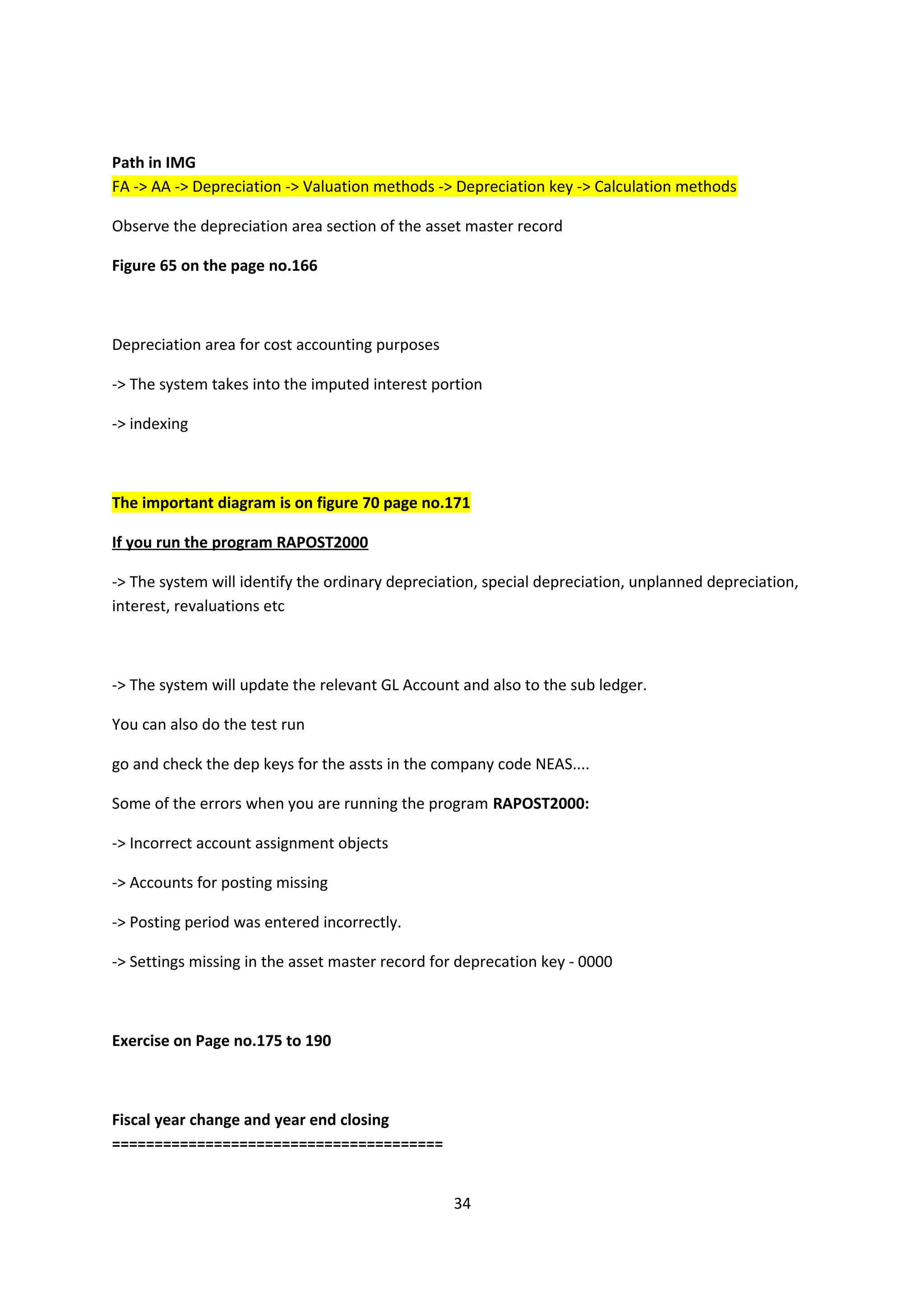 Path in IMG
FA -> AA -> Depreciation -> Valuation methods -> Depreciation key -> Calculation methods
Observe the depreciation area section of the asset master record
Figure 65 on the page no.166

Depreciation area for cost accounting purposes
-> The system takes into the imputed interest portion
-> indexing

The important diagram is on figure 70 page no.171
If you run the program RAPOST2000
-> The system will identify the ordinary depreciation, special depreciation, unplanned depreciation,
interest, revaluations etc

-> The system will update the relevant GL Account and also to the sub ledger.
You can also do the test run
go and check the dep keys for the assts in the company code NEAS....
Some of the errors when you are running the program RAPOST2000:
-> Incorrect account assignment objects
-> Accounts for posting missing
-> Posting period was entered incorrectly.
-> Settings missing in the asset master record for deprecation key - 0000

Exercise on Page no.175 to 190

Fiscal year change and year end closing
=======================================
34

 