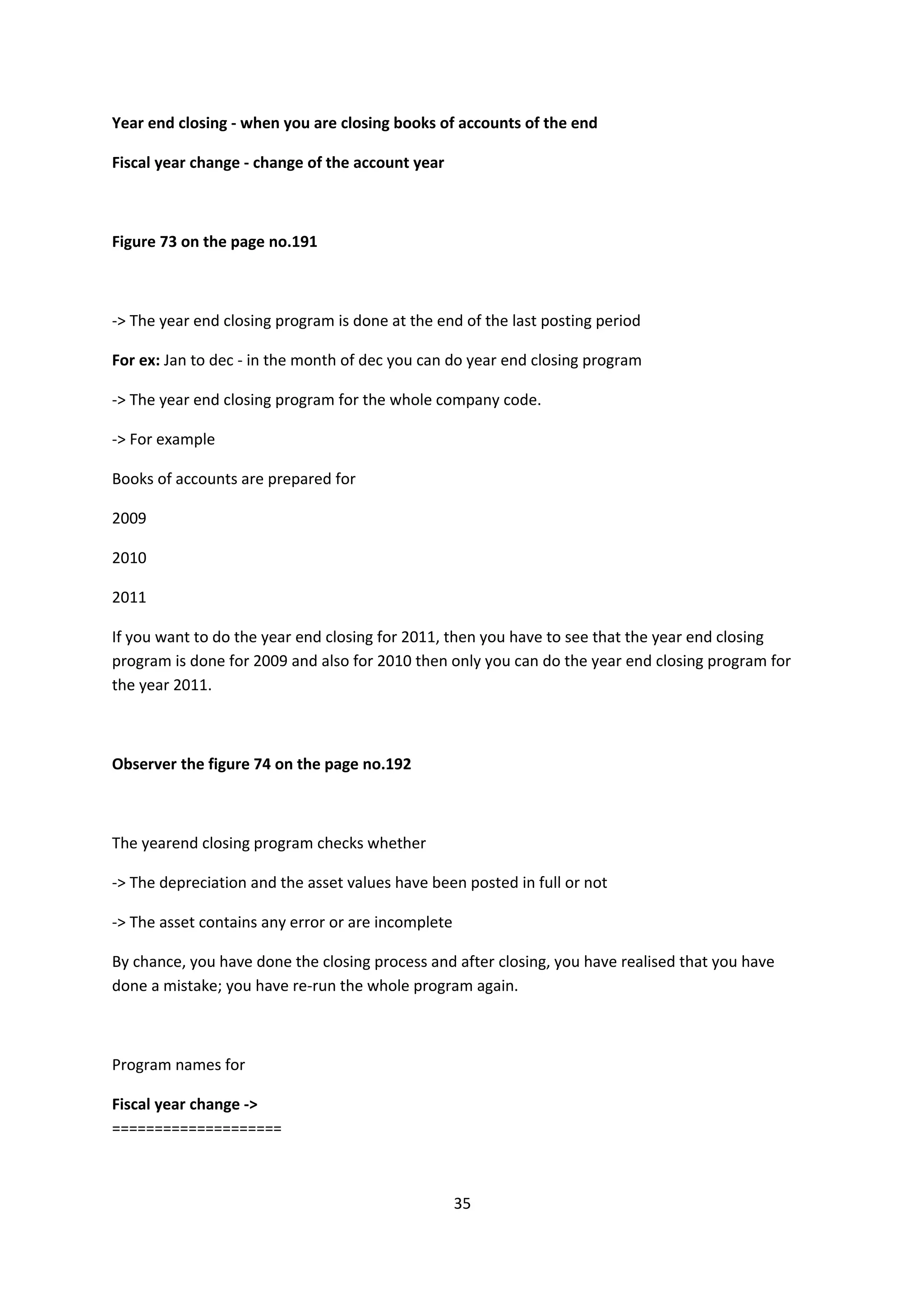 Year end closing - when you are closing books of accounts of the end
Fiscal year change - change of the account year

Figure 73 on the page no.191

-> The year end closing program is done at the end of the last posting period
For ex: Jan to dec - in the month of dec you can do year end closing program
-> The year end closing program for the whole company code.
-> For example
Books of accounts are prepared for
2009
2010
2011
If you want to do the year end closing for 2011, then you have to see that the year end closing
program is done for 2009 and also for 2010 then only you can do the year end closing program for
the year 2011.

Observer the figure 74 on the page no.192

The yearend closing program checks whether
-> The depreciation and the asset values have been posted in full or not
-> The asset contains any error or are incomplete
By chance, you have done the closing process and after closing, you have realised that you have
done a mistake; you have re-run the whole program again.

Program names for
Fiscal year change ->
====================

35

 