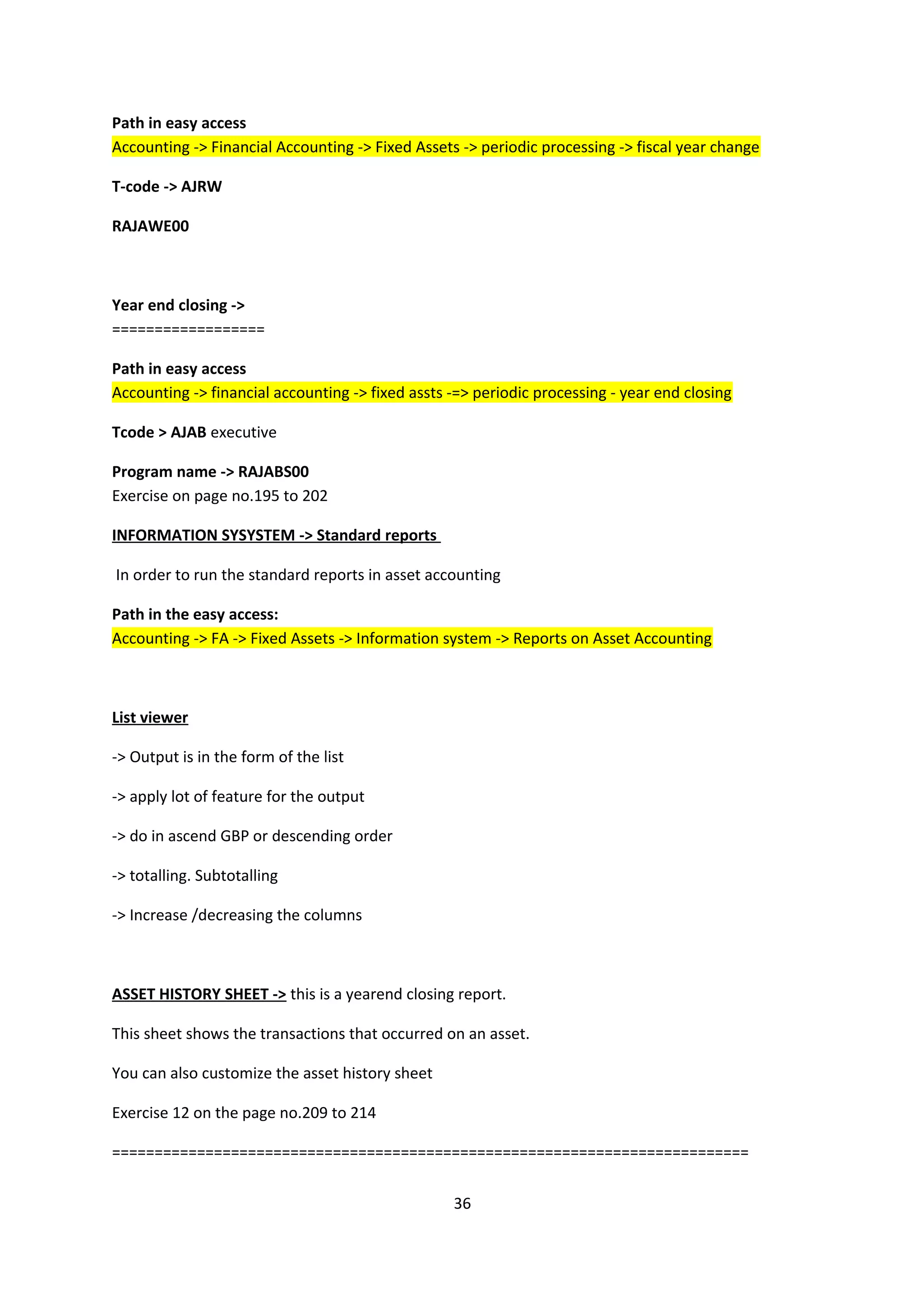 Path in easy access
Accounting -> Financial Accounting -> Fixed Assets -> periodic processing -> fiscal year change
T-code -> AJRW
RAJAWE00

Year end closing ->
==================
Path in easy access
Accounting -> financial accounting -> fixed assts -=> periodic processing - year end closing
Tcode > AJAB executive
Program name -> RAJABS00
Exercise on page no.195 to 202
INFORMATION SYSYSTEM -> Standard reports
In order to run the standard reports in asset accounting
Path in the easy access:
Accounting -> FA -> Fixed Assets -> Information system -> Reports on Asset Accounting

List viewer
-> Output is in the form of the list
-> apply lot of feature for the output
-> do in ascend GBP or descending order
-> totalling. Subtotalling
-> Increase /decreasing the columns

ASSET HISTORY SHEET -> this is a yearend closing report.
This sheet shows the transactions that occurred on an asset.
You can also customize the asset history sheet
Exercise 12 on the page no.209 to 214
===========================================================================
36

 