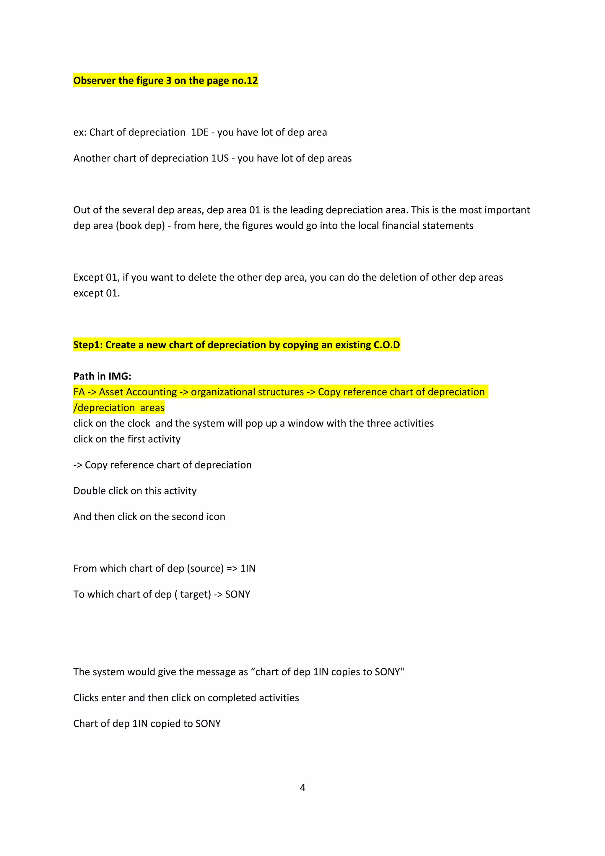 Observer the figure 3 on the page no.12

ex: Chart of depreciation 1DE - you have lot of dep area
Another chart of depreciation 1US - you have lot of dep areas

Out of the several dep areas, dep area 01 is the leading depreciation area. This is the most important
dep area (book dep) - from here, the figures would go into the local financial statements

Except 01, if you want to delete the other dep area, you can do the deletion of other dep areas
except 01.

Step1: Create a new chart of depreciation by copying an existing C.O.D
Path in IMG:
FA -> Asset Accounting -> organizational structures -> Copy reference chart of depreciation
/depreciation areas
click on the clock and the system will pop up a window with the three activities
click on the first activity
-> Copy reference chart of depreciation
Double click on this activity
And then click on the second icon

From which chart of dep (source) => 1IN
To which chart of dep ( target) -> SONY

The system would give the message as “chart of dep 1IN copies to SONY"
Clicks enter and then click on completed activities
Chart of dep 1IN copied to SONY

4

 