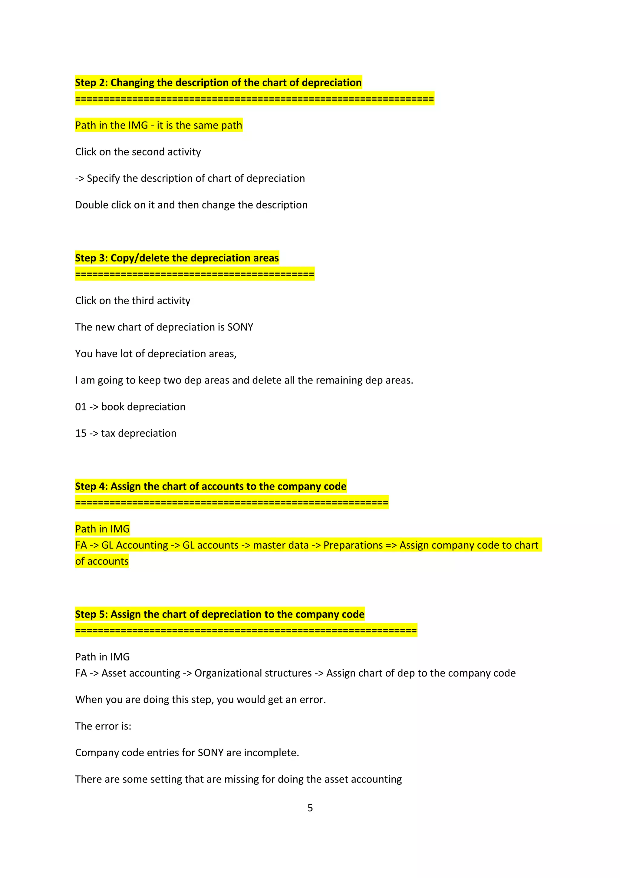 Step 2: Changing the description of the chart of depreciation
===============================================================
Path in the IMG - it is the same path
Click on the second activity
-> Specify the description of chart of depreciation
Double click on it and then change the description

Step 3: Copy/delete the depreciation areas
==========================================
Click on the third activity
The new chart of depreciation is SONY
You have lot of depreciation areas,
I am going to keep two dep areas and delete all the remaining dep areas.
01 -> book depreciation
15 -> tax depreciation

Step 4: Assign the chart of accounts to the company code
=======================================================
Path in IMG
FA -> GL Accounting -> GL accounts -> master data -> Preparations => Assign company code to chart
of accounts

Step 5: Assign the chart of depreciation to the company code
============================================================
Path in IMG
FA -> Asset accounting -> Organizational structures -> Assign chart of dep to the company code
When you are doing this step, you would get an error.
The error is:
Company code entries for SONY are incomplete.
There are some setting that are missing for doing the asset accounting
5

 