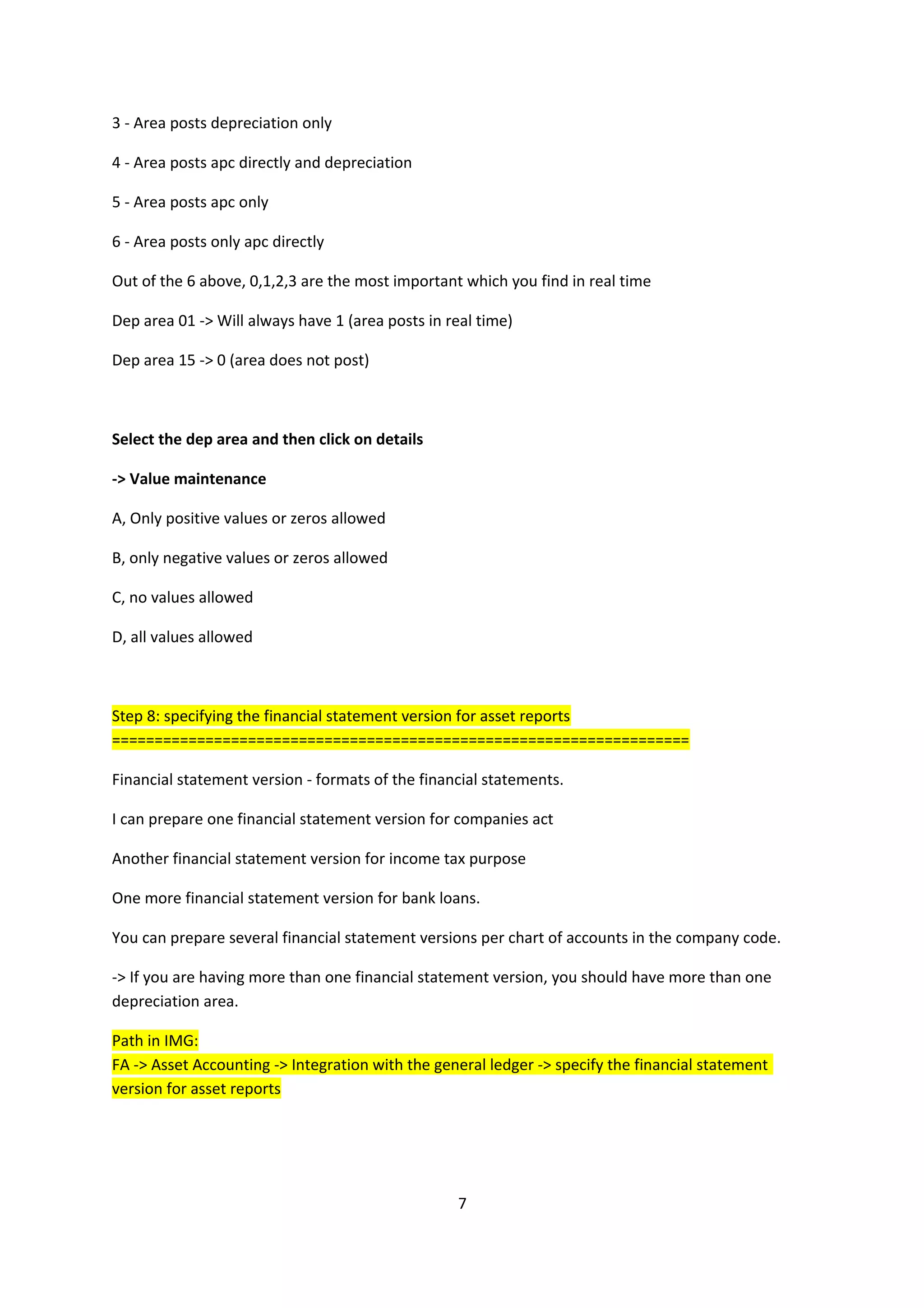 3 - Area posts depreciation only
4 - Area posts apc directly and depreciation
5 - Area posts apc only
6 - Area posts only apc directly
Out of the 6 above, 0,1,2,3 are the most important which you find in real time
Dep area 01 -> Will always have 1 (area posts in real time)
Dep area 15 -> 0 (area does not post)

Select the dep area and then click on details
-> Value maintenance
A, Only positive values or zeros allowed
B, only negative values or zeros allowed
C, no values allowed
D, all values allowed

Step 8: specifying the financial statement version for asset reports
====================================================================
Financial statement version - formats of the financial statements.
I can prepare one financial statement version for companies act
Another financial statement version for income tax purpose
One more financial statement version for bank loans.
You can prepare several financial statement versions per chart of accounts in the company code.
-> If you are having more than one financial statement version, you should have more than one
depreciation area.
Path in IMG:
FA -> Asset Accounting -> Integration with the general ledger -> specify the financial statement
version for asset reports

7

 