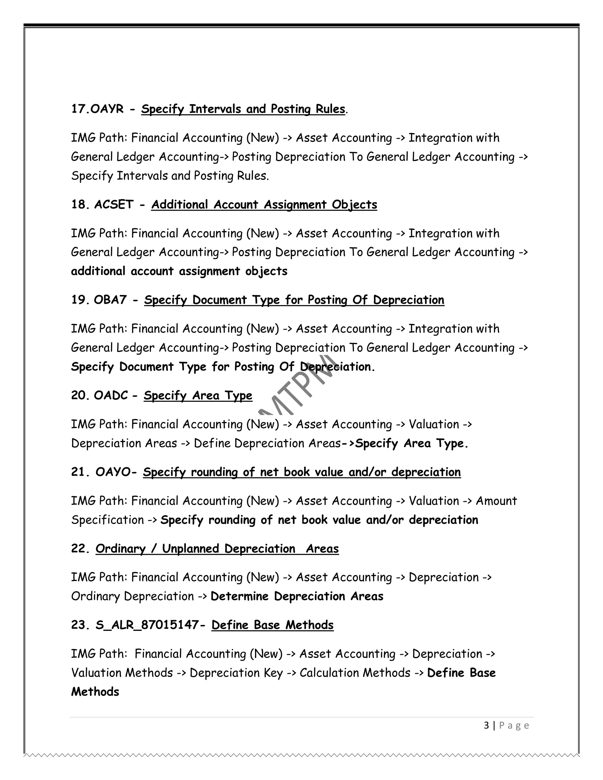 3 | P a g e
17.OAYR - Specify Intervals and Posting Rules.
IMG Path: Financial Accounting (New) -> Asset Accounting -> Integration with
General Ledger Accounting-> Posting Depreciation To General Ledger Accounting ->
Specify Intervals and Posting Rules.
18. ACSET - Additional Account Assignment Objects
IMG Path: Financial Accounting (New) -> Asset Accounting -> Integration with
General Ledger Accounting-> Posting Depreciation To General Ledger Accounting ->
additional account assignment objects
19. OBA7 - Specify Document Type for Posting Of Depreciation
IMG Path: Financial Accounting (New) -> Asset Accounting -> Integration with
General Ledger Accounting-> Posting Depreciation To General Ledger Accounting ->
Specify Document Type for Posting Of Depreciation.
20. OADC - Specify Area Type
IMG Path: Financial Accounting (New) -> Asset Accounting -> Valuation ->
Depreciation Areas -> Define Depreciation Areas->Specify Area Type.
21. OAYO- Specify rounding of net book value and/or depreciation
IMG Path: Financial Accounting (New) -> Asset Accounting -> Valuation -> Amount
Specification -> Specify rounding of net book value and/or depreciation
22. Ordinary / Unplanned Depreciation Areas
IMG Path: Financial Accounting (New) -> Asset Accounting -> Depreciation ->
Ordinary Depreciation -> Determine Depreciation Areas
23. S_ALR_87015147- Define Base Methods
IMG Path: Financial Accounting (New) -> Asset Accounting -> Depreciation ->
Valuation Methods -> Depreciation Key -> Calculation Methods -> Define Base
Methods
 