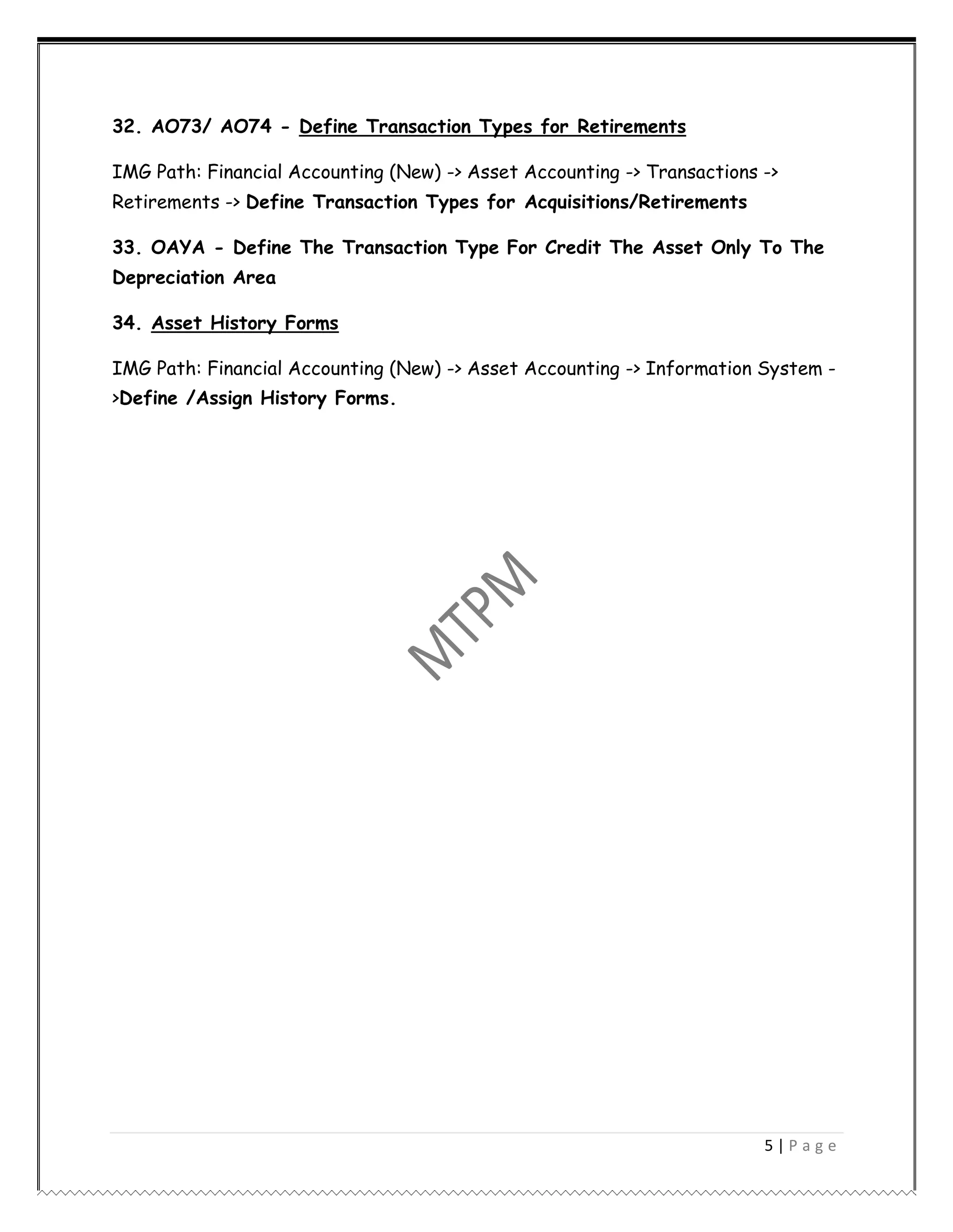 5 | P a g e
32. AO73/ AO74 - Define Transaction Types for Retirements
IMG Path: Financial Accounting (New) -> Asset Accounting -> Transactions ->
Retirements -> Define Transaction Types for Acquisitions/Retirements
33. OAYA - Define The Transaction Type For Credit The Asset Only To The
Depreciation Area
34. Asset History Forms
IMG Path: Financial Accounting (New) -> Asset Accounting -> Information System -
>Define /Assign History Forms.
 