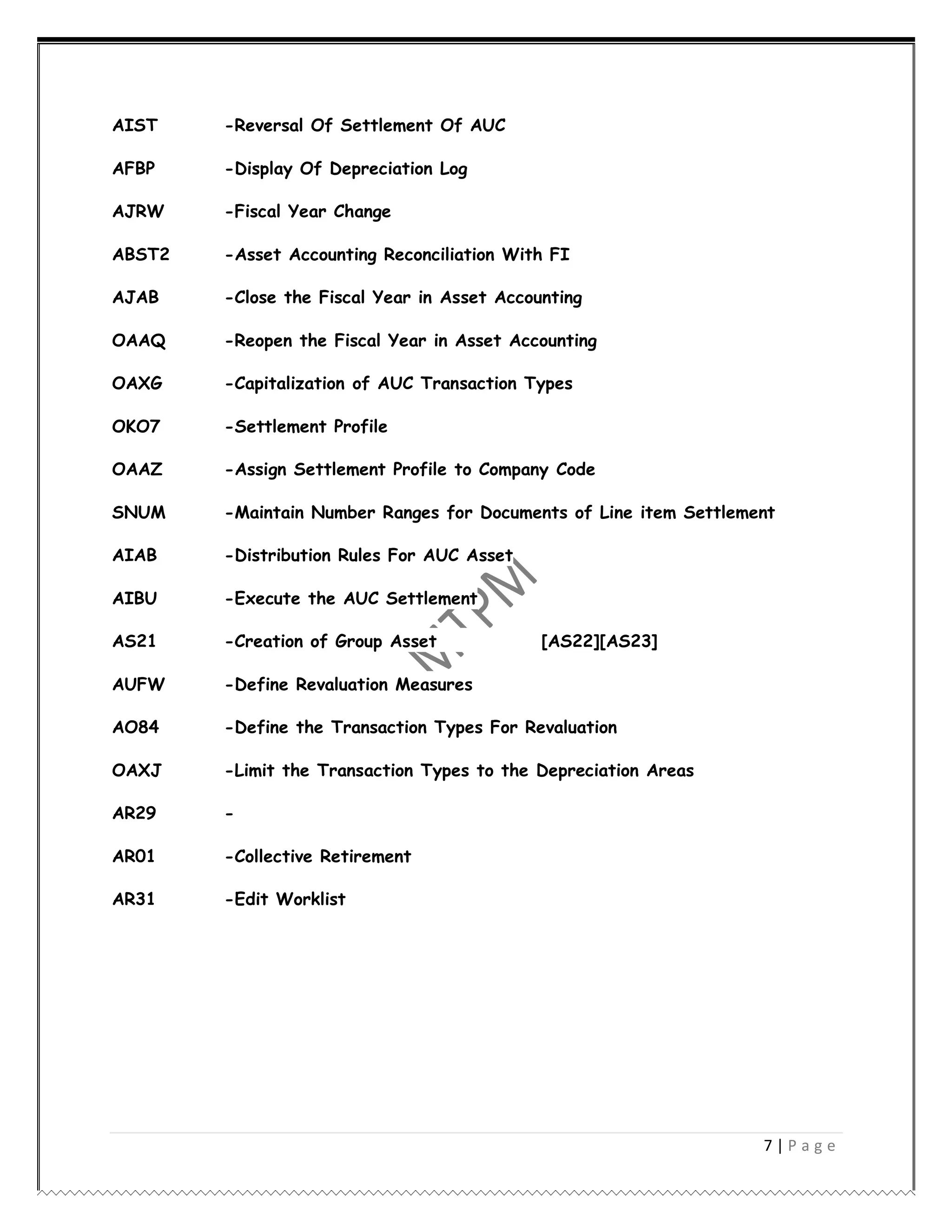 7 | P a g e
AIST -Reversal Of Settlement Of AUC
AFBP -Display Of Depreciation Log
AJRW -Fiscal Year Change
ABST2 -Asset Accounting Reconciliation With FI
AJAB -Close the Fiscal Year in Asset Accounting
OAAQ -Reopen the Fiscal Year in Asset Accounting
OAXG -Capitalization of AUC Transaction Types
OKO7 -Settlement Profile
OAAZ -Assign Settlement Profile to Company Code
SNUM -Maintain Number Ranges for Documents of Line item Settlement
AIAB -Distribution Rules For AUC Asset
AIBU -Execute the AUC Settlement
AS21 -Creation of Group Asset [AS22][AS23]
AUFW -Define Revaluation Measures
AO84 -Define the Transaction Types For Revaluation
OAXJ -Limit the Transaction Types to the Depreciation Areas
AR29 -
AR01 -Collective Retirement
AR31 -Edit Worklist
 