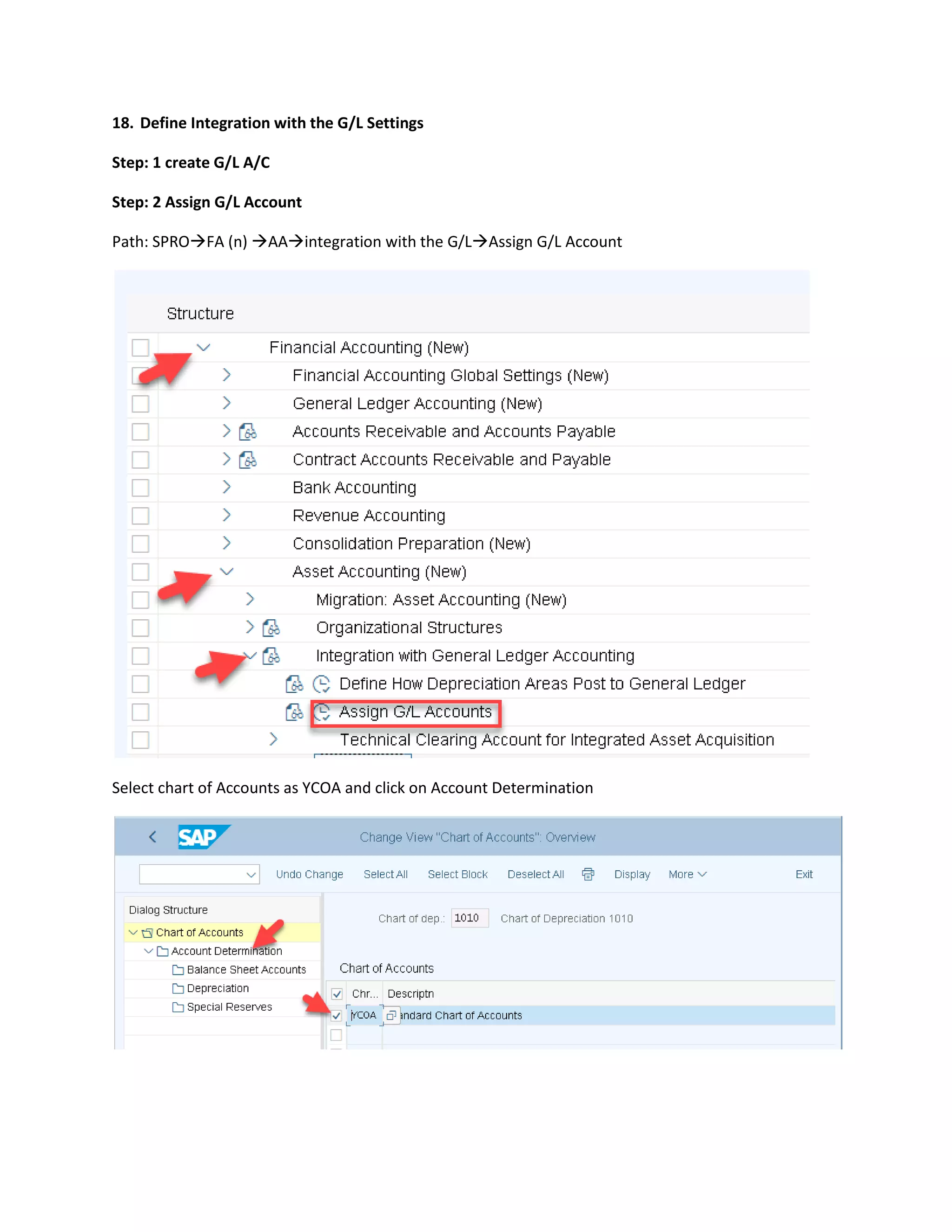 18. Define Integration with the G/L Settings
Step: 1 create G/L A/C
Step: 2 Assign G/L Account
Path: SPRO→FA (n) →AA→integration with the G/L→Assign G/L Account
Select chart of Accounts as YCOA and click on Account Determination
 