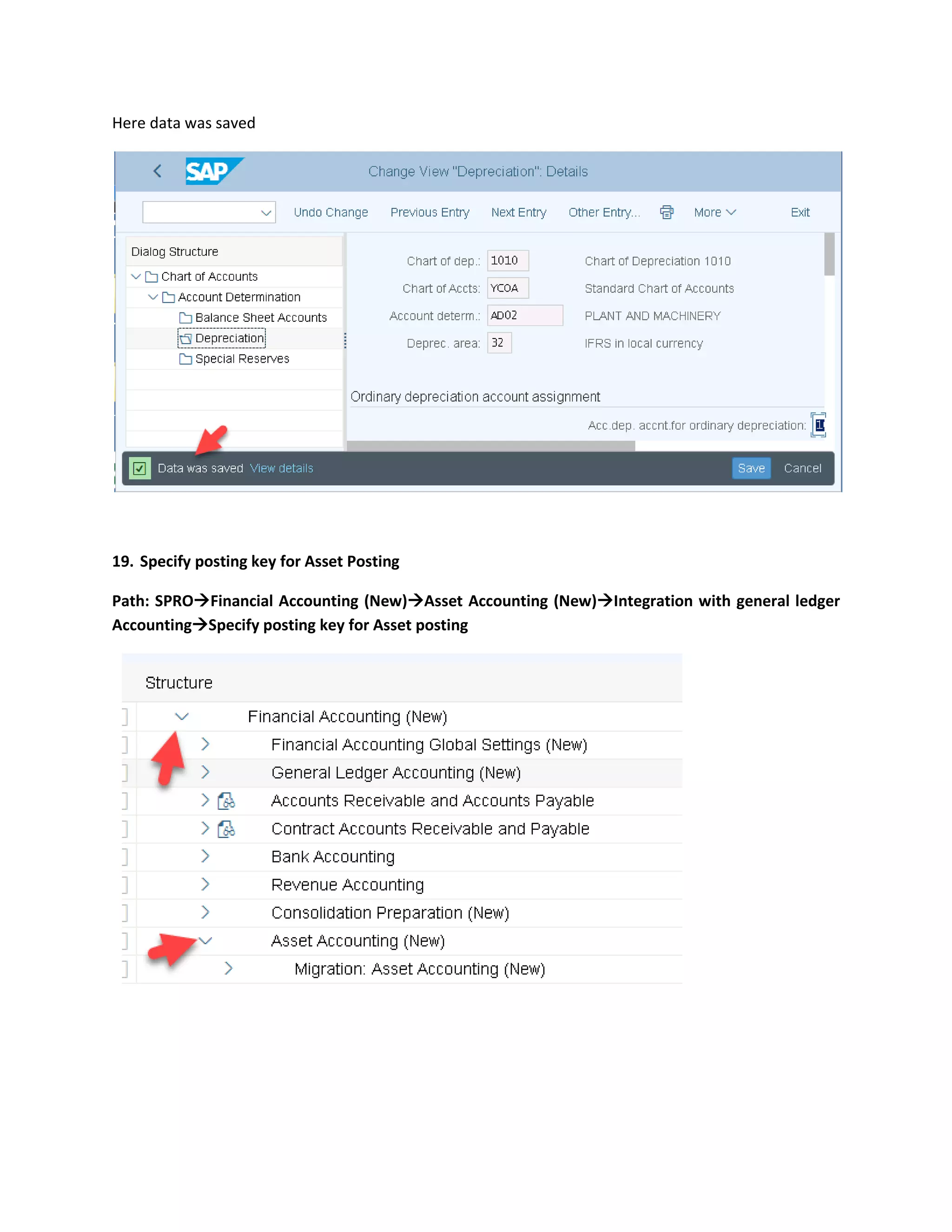 Here data was saved
19. Specify posting key for Asset Posting
Path: SPRO→Financial Accounting (New)→Asset Accounting (New)→Integration with general ledger
Accounting→Specify posting key for Asset posting
 