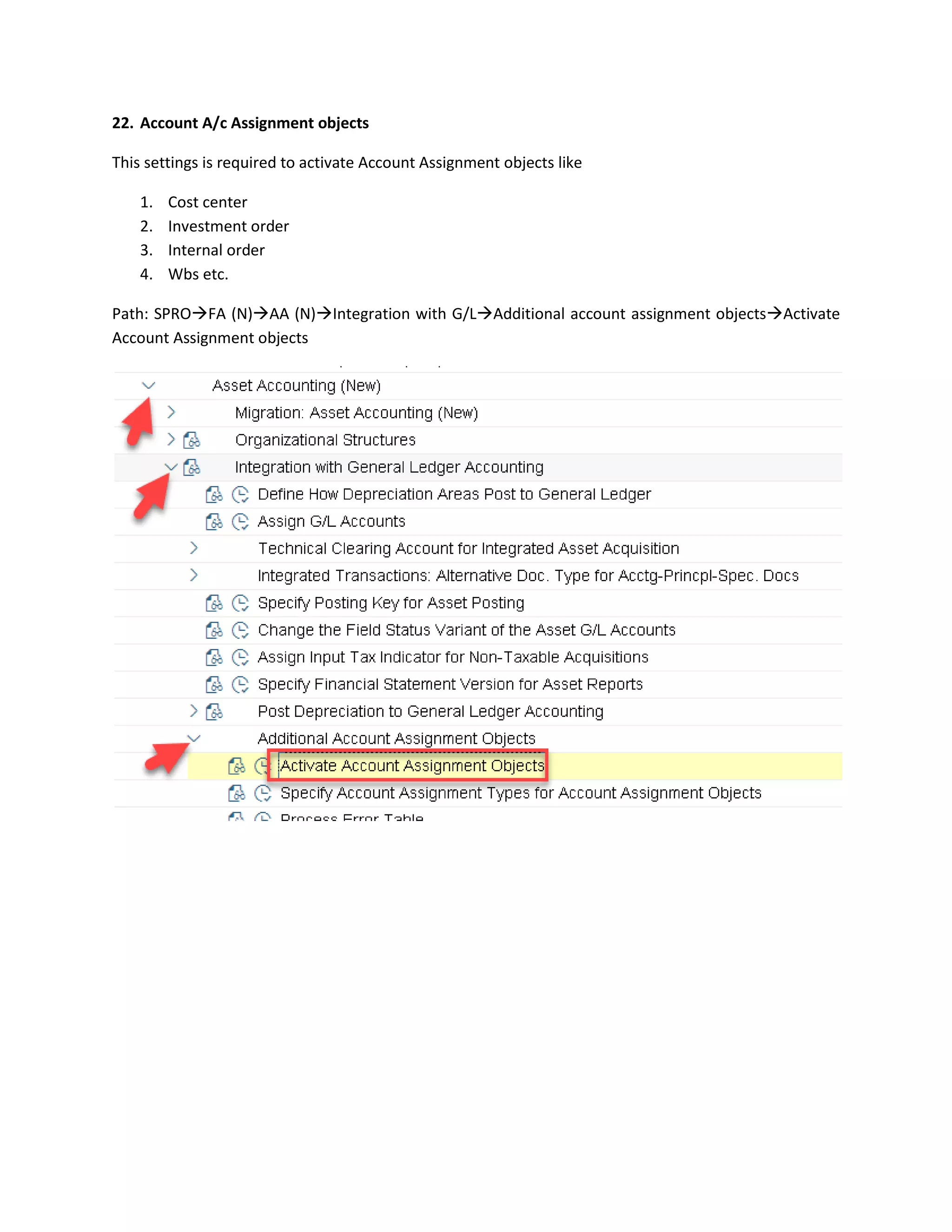 22. Account A/c Assignment objects
This settings is required to activate Account Assignment objects like
1. Cost center
2. Investment order
3. Internal order
4. Wbs etc.
Path: SPRO→FA (N)→AA (N)→Integration with G/L→Additional account assignment objects→Activate
Account Assignment objects
 