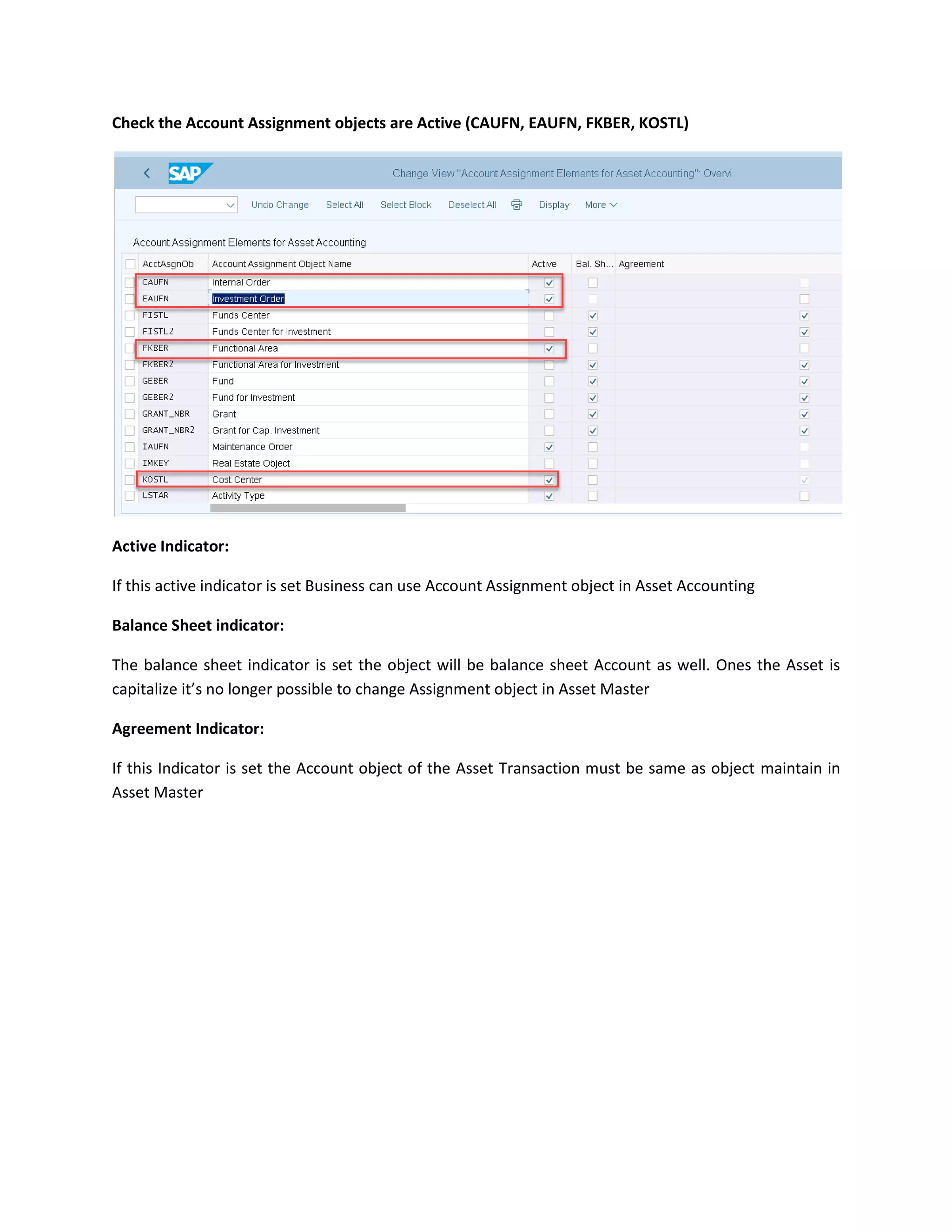 Check the Account Assignment objects are Active (CAUFN, EAUFN, FKBER, KOSTL)
Active Indicator:
If this active indicator is set Business can use Account Assignment object in Asset Accounting
Balance Sheet indicator:
The balance sheet indicator is set the object will be balance sheet Account as well. Ones the Asset is
capitalize it’s no longer possible to change Assignment object in Asset Master
Agreement Indicator:
If this Indicator is set the Account object of the Asset Transaction must be same as object maintain in
Asset Master
 