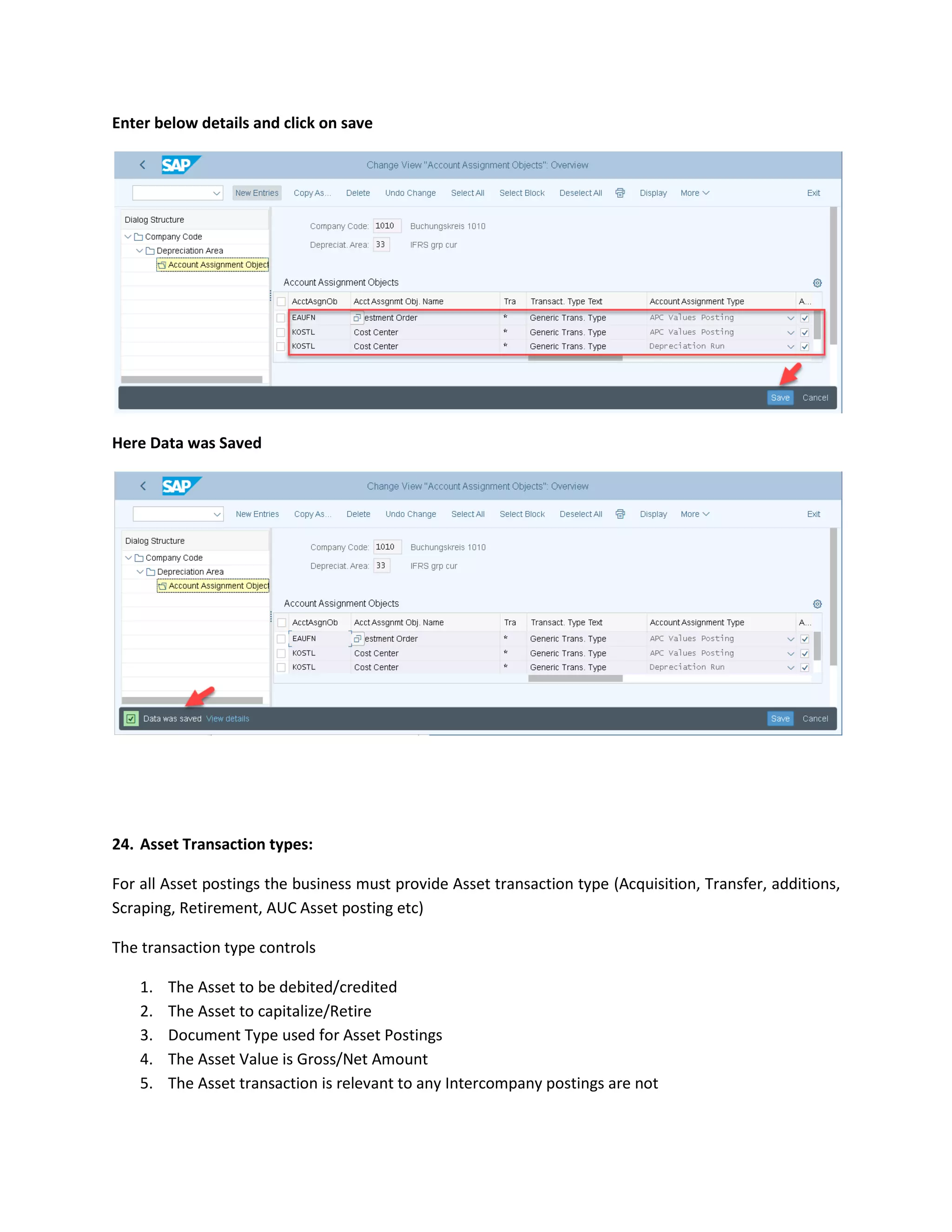 Enter below details and click on save
Here Data was Saved
24. Asset Transaction types:
For all Asset postings the business must provide Asset transaction type (Acquisition, Transfer, additions,
Scraping, Retirement, AUC Asset posting etc)
The transaction type controls
1. The Asset to be debited/credited
2. The Asset to capitalize/Retire
3. Document Type used for Asset Postings
4. The Asset Value is Gross/Net Amount
5. The Asset transaction is relevant to any Intercompany postings are not
 