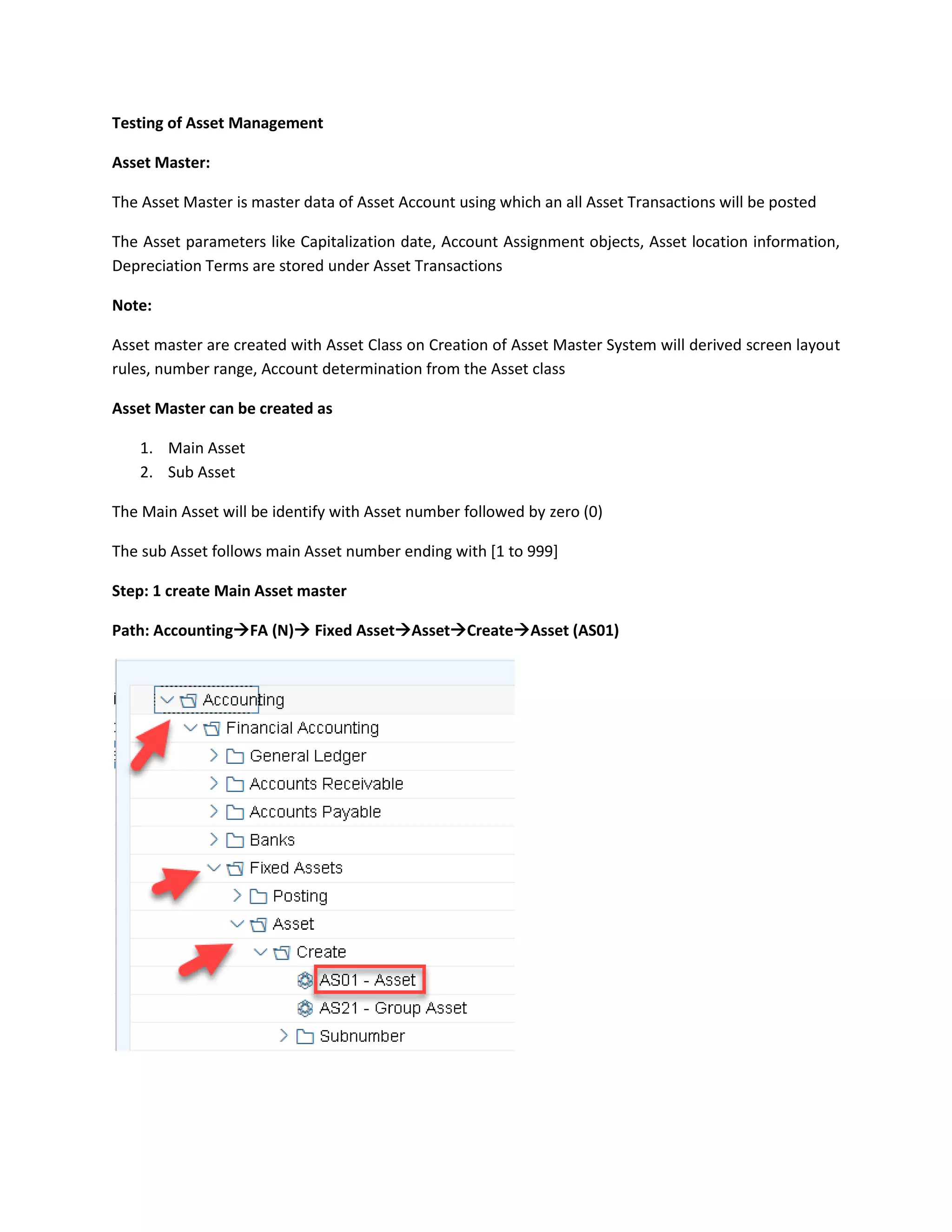 Testing of Asset Management
Asset Master:
The Asset Master is master data of Asset Account using which an all Asset Transactions will be posted
The Asset parameters like Capitalization date, Account Assignment objects, Asset location information,
Depreciation Terms are stored under Asset Transactions
Note:
Asset master are created with Asset Class on Creation of Asset Master System will derived screen layout
rules, number range, Account determination from the Asset class
Asset Master can be created as
1. Main Asset
2. Sub Asset
The Main Asset will be identify with Asset number followed by zero (0)
The sub Asset follows main Asset number ending with [1 to 999]
Step: 1 create Main Asset master
Path: Accounting→FA (N)→ Fixed Asset→Asset→Create→Asset (AS01)
 
