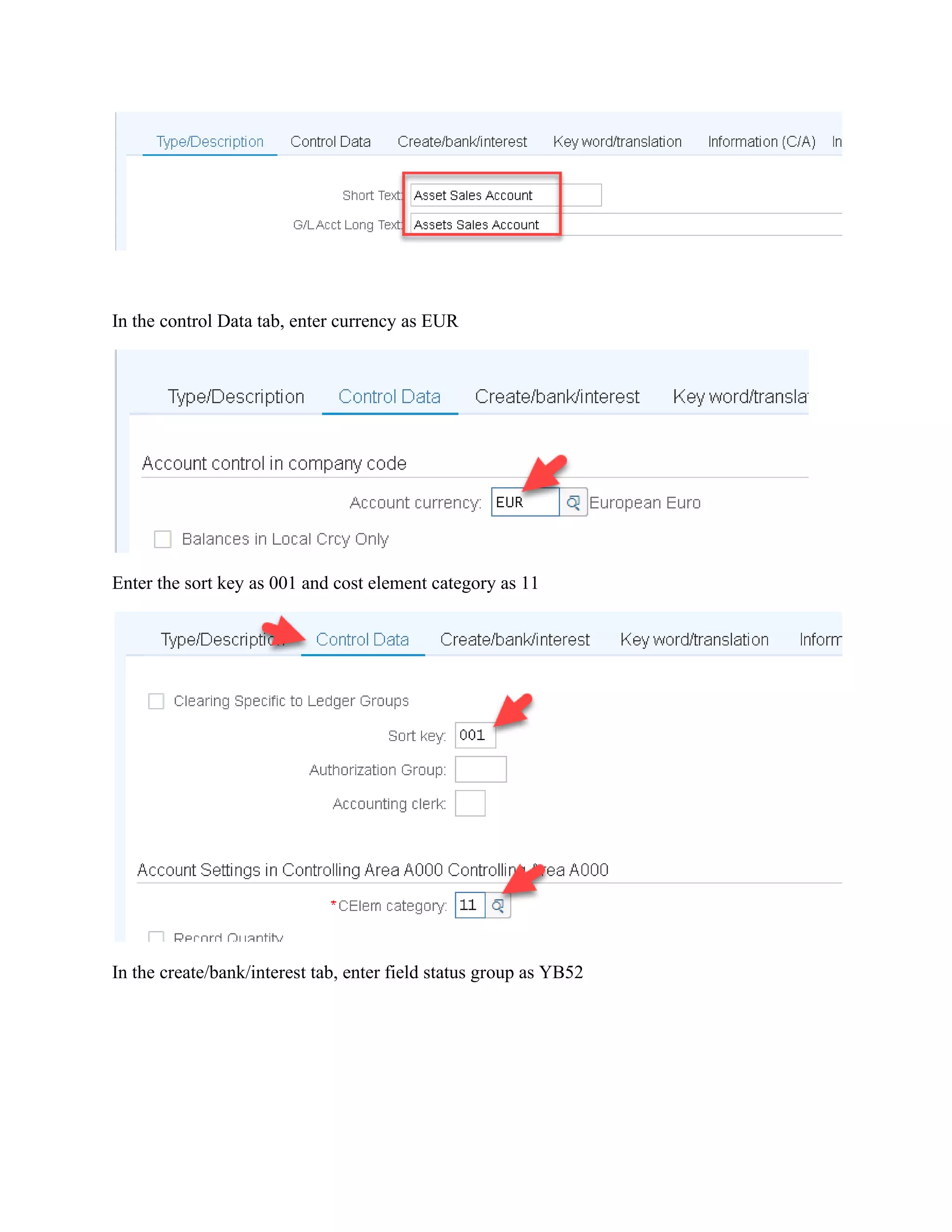 In the control Data tab, enter currency as EUR
Enter the sort key as 001 and cost element category as 11
In the create/bank/interest tab, enter field status group as YB52
 