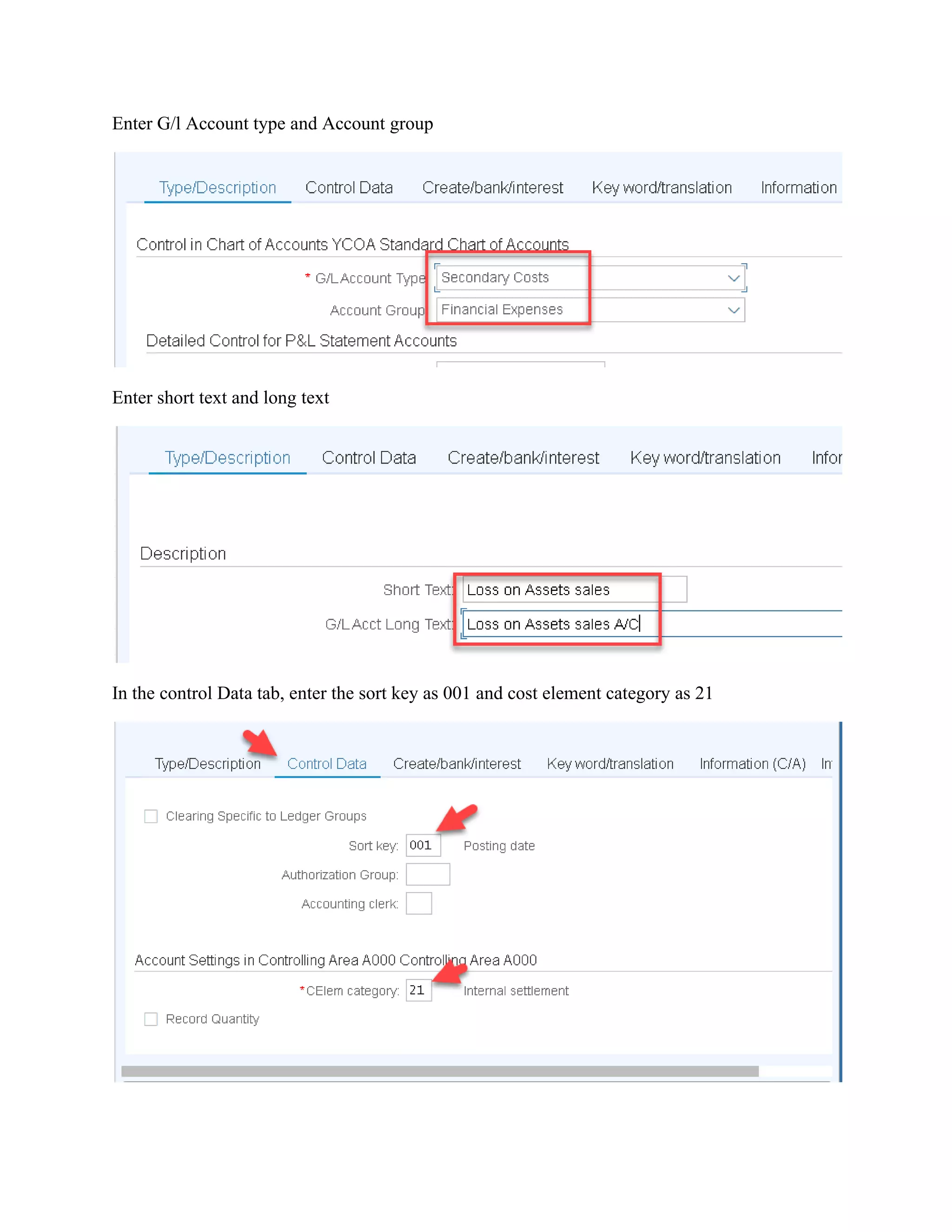 Enter G/l Account type and Account group
Enter short text and long text
In the control Data tab, enter the sort key as 001 and cost element category as 21
 