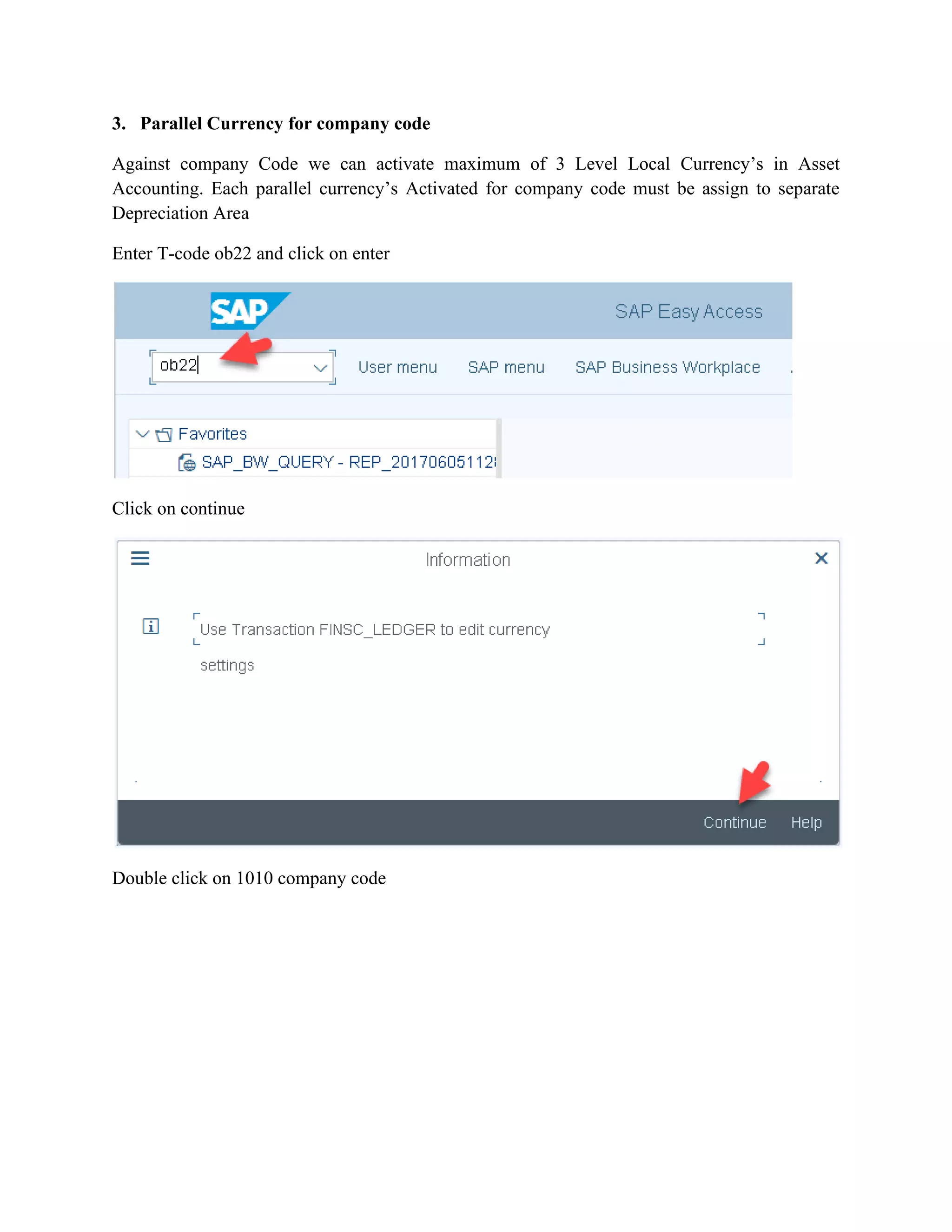 3. Parallel Currency for company code
Against company Code we can activate maximum of 3 Level Local Currency’s in Asset
Accounting. Each parallel currency’s Activated for company code must be assign to separate
Depreciation Area
Enter T-code ob22 and click on enter
Click on continue
Double click on 1010 company code
 