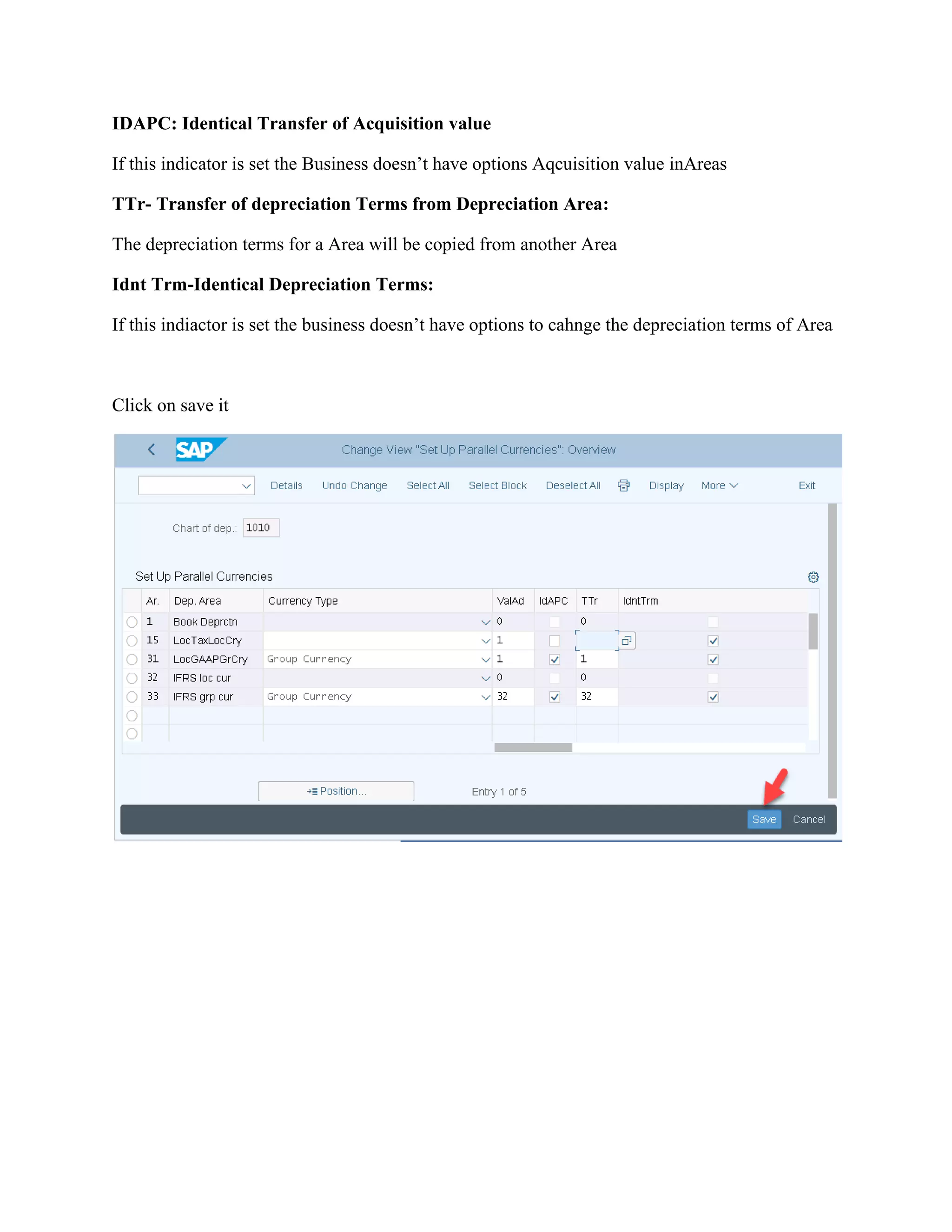 IDAPC: Identical Transfer of Acquisition value
If this indicator is set the Business doesn’t have options Aqcuisition value inAreas
TTr- Transfer of depreciation Terms from Depreciation Area:
The depreciation terms for a Area will be copied from another Area
Idnt Trm-Identical Depreciation Terms:
If this indiactor is set the business doesn’t have options to cahnge the depreciation terms of Area
Click on save it
 