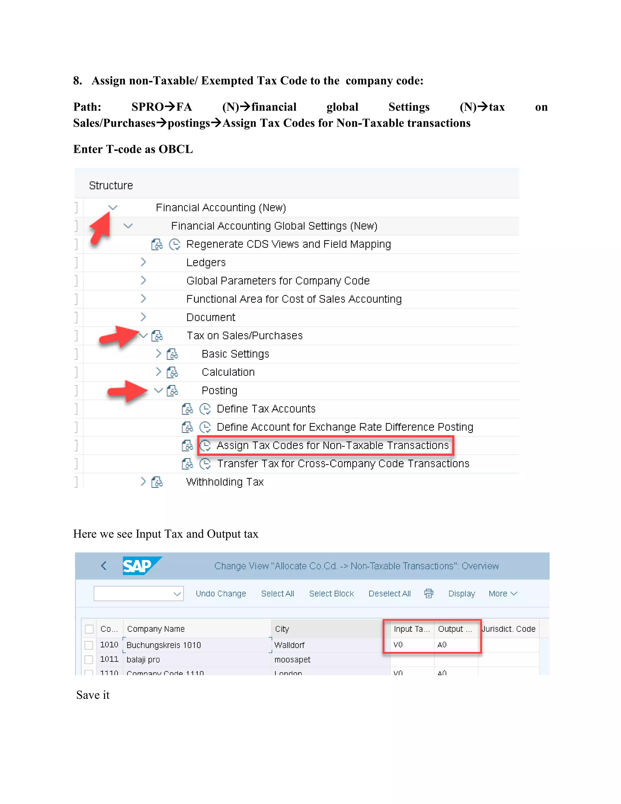 8. Assign non-Taxable/ Exempted Tax Code to the company code:
Path: SPRO→FA (N)→financial global Settings (N)→tax on
Sales/Purchases→postings→Assign Tax Codes for Non-Taxable transactions
Enter T-code as OBCL
Here we see Input Tax and Output tax
Save it
 