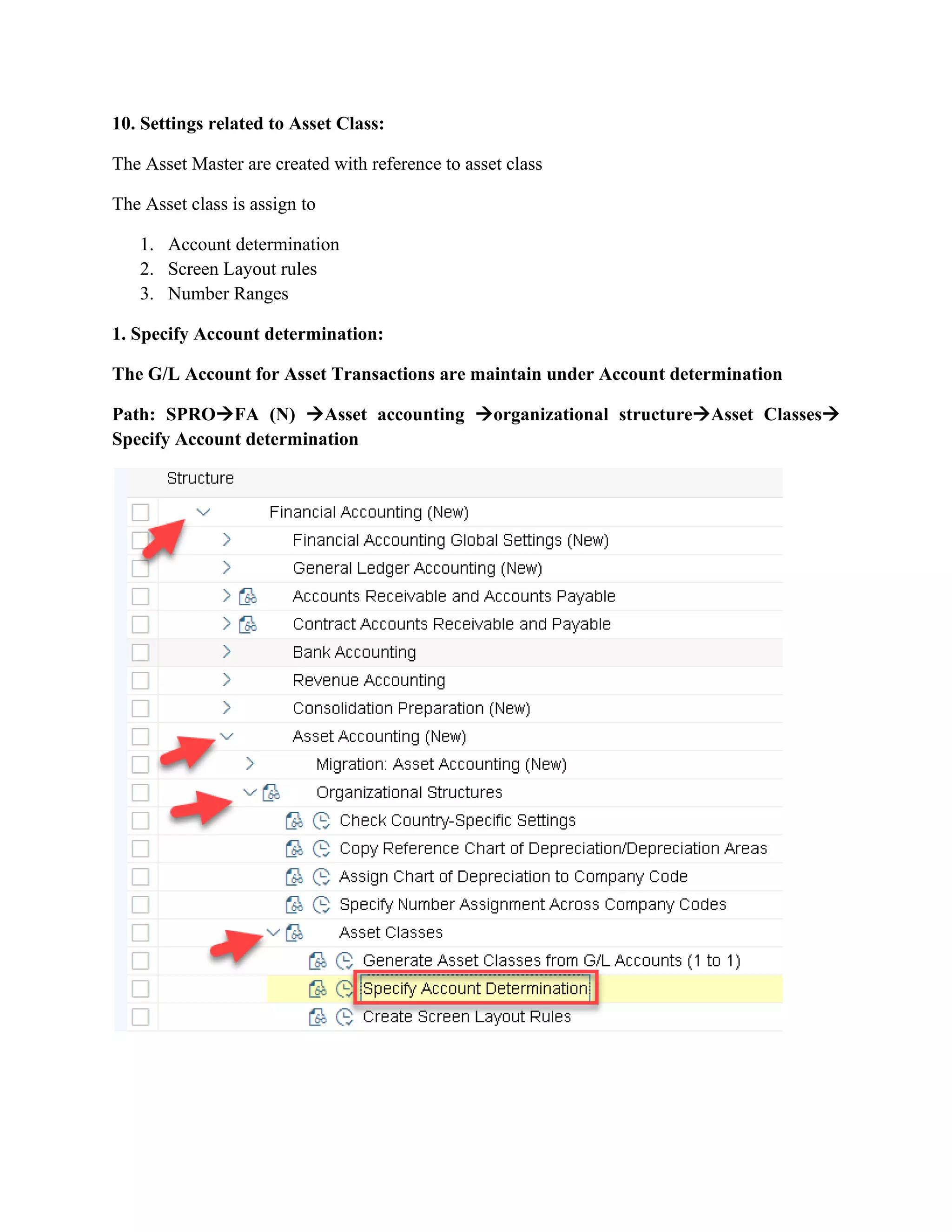 10. Settings related to Asset Class:
The Asset Master are created with reference to asset class
The Asset class is assign to
1. Account determination
2. Screen Layout rules
3. Number Ranges
1. Specify Account determination:
The G/L Account for Asset Transactions are maintain under Account determination
Path: SPRO→FA (N) →Asset accounting →organizational structure→Asset Classes→
Specify Account determination
 