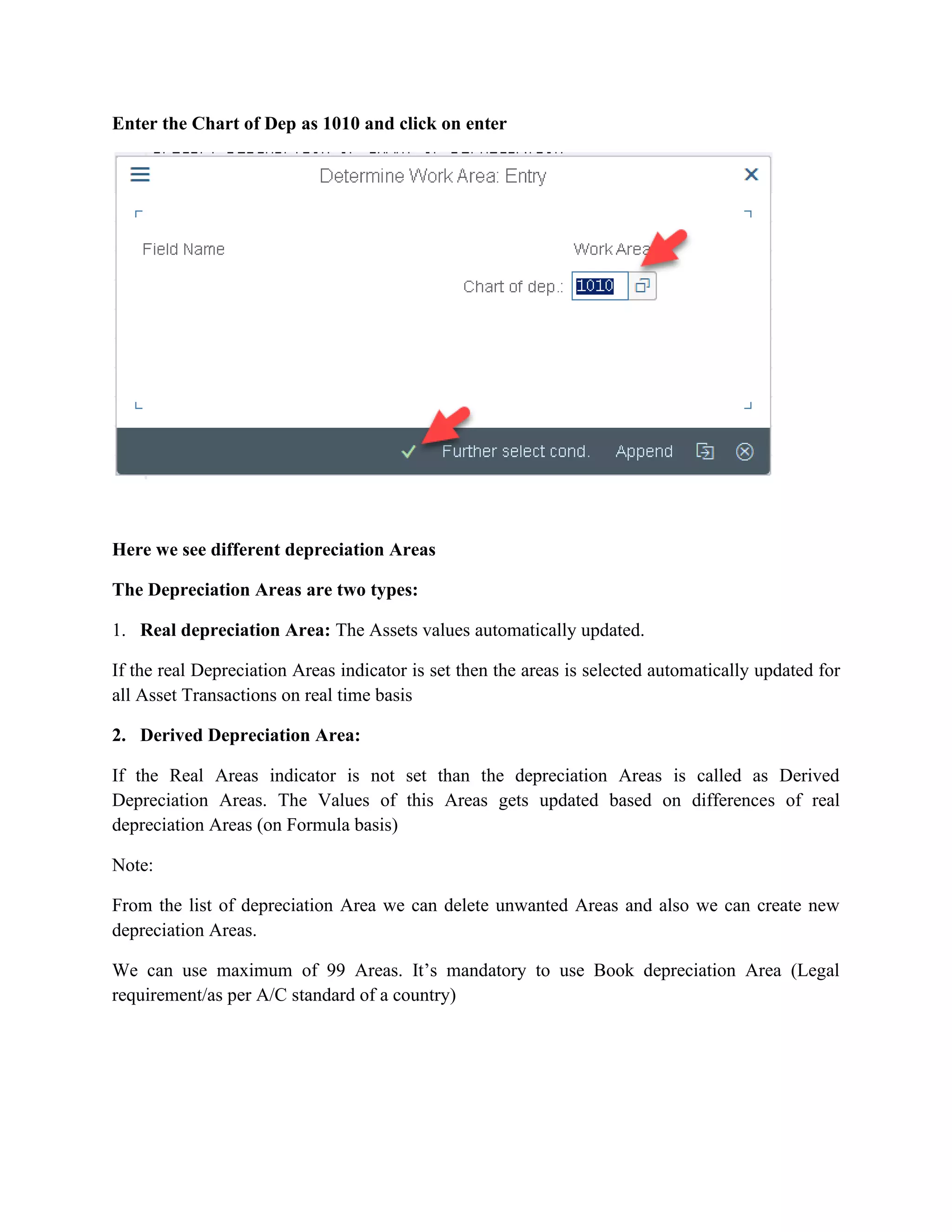 Enter the Chart of Dep as 1010 and click on enter
Here we see different depreciation Areas
The Depreciation Areas are two types:
1. Real depreciation Area: The Assets values automatically updated.
If the real Depreciation Areas indicator is set then the areas is selected automatically updated for
all Asset Transactions on real time basis
2. Derived Depreciation Area:
If the Real Areas indicator is not set than the depreciation Areas is called as Derived
Depreciation Areas. The Values of this Areas gets updated based on differences of real
depreciation Areas (on Formula basis)
Note:
From the list of depreciation Area we can delete unwanted Areas and also we can create new
depreciation Areas.
We can use maximum of 99 Areas. It’s mandatory to use Book depreciation Area (Legal
requirement/as per A/C standard of a country)
 