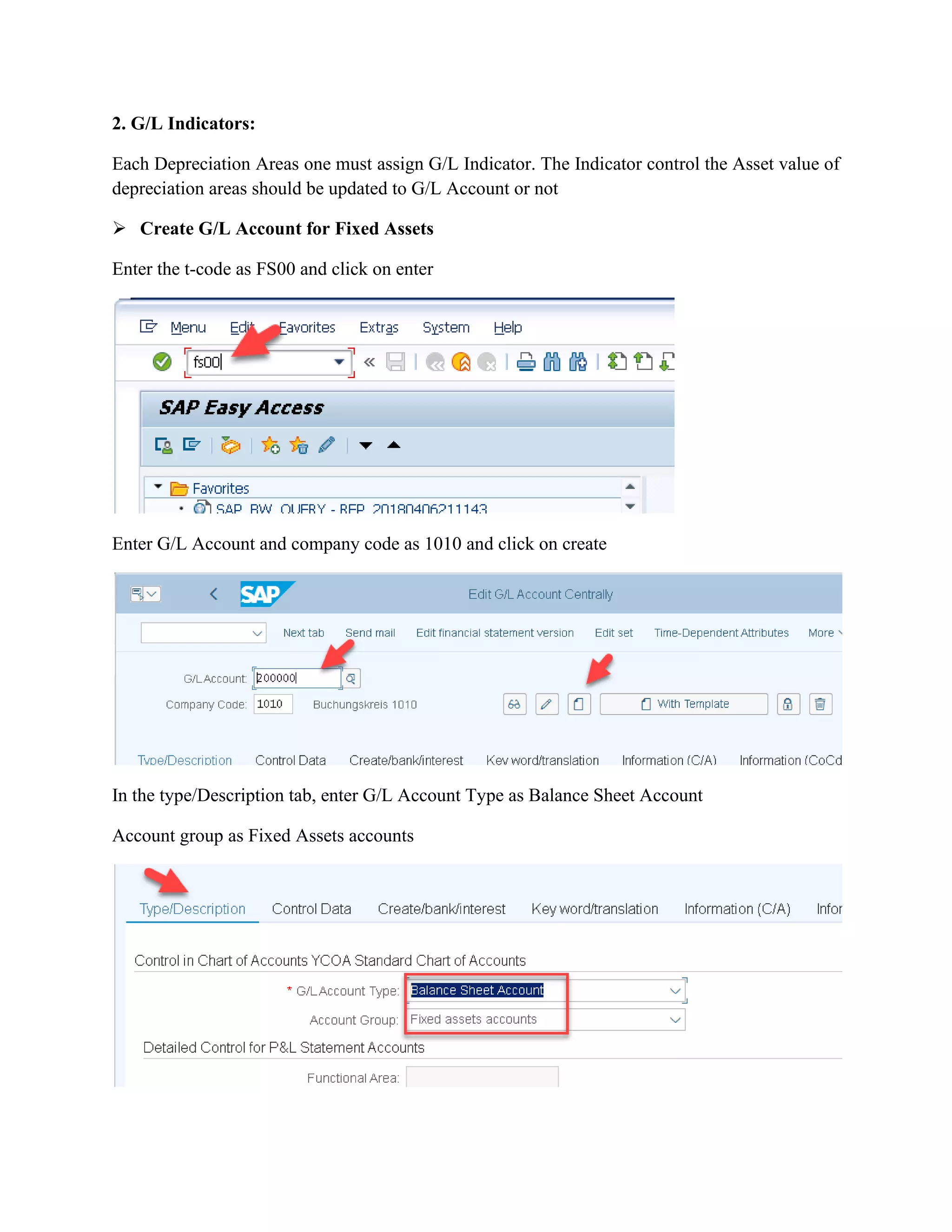 2. G/L Indicators:
Each Depreciation Areas one must assign G/L Indicator. The Indicator control the Asset value of
depreciation areas should be updated to G/L Account or not
➢ Create G/L Account for Fixed Assets
Enter the t-code as FS00 and click on enter
Enter G/L Account and company code as 1010 and click on create
In the type/Description tab, enter G/L Account Type as Balance Sheet Account
Account group as Fixed Assets accounts
 