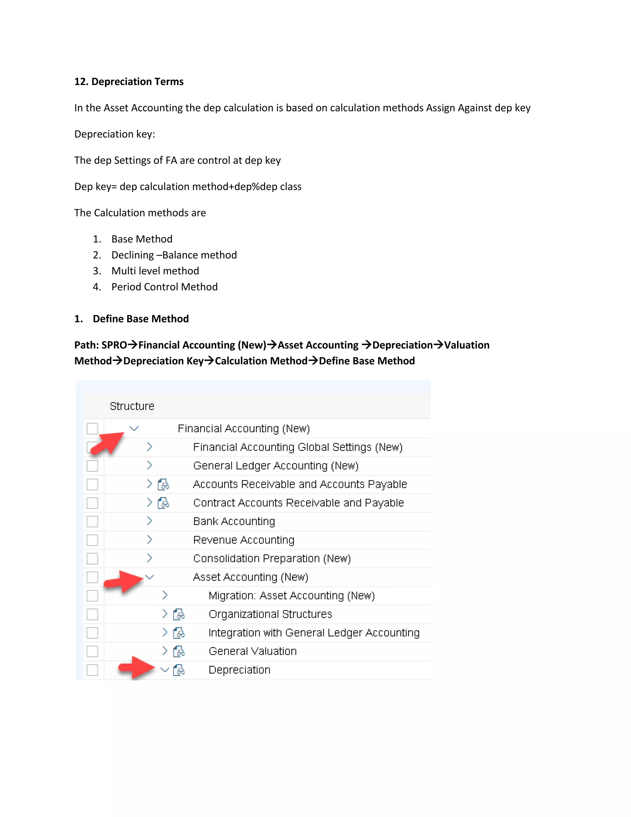 12. Depreciation Terms
In the Asset Accounting the dep calculation is based on calculation methods Assign Against dep key
Depreciation key:
The dep Settings of FA are control at dep key
Dep key= dep calculation method+dep%dep class
The Calculation methods are
1. Base Method
2. Declining –Balance method
3. Multi level method
4. Period Control Method
1. Define Base Method
Path: SPRO→Financial Accounting (New)→Asset Accounting →Depreciation→Valuation
Method→Depreciation Key→Calculation Method→Define Base Method
 