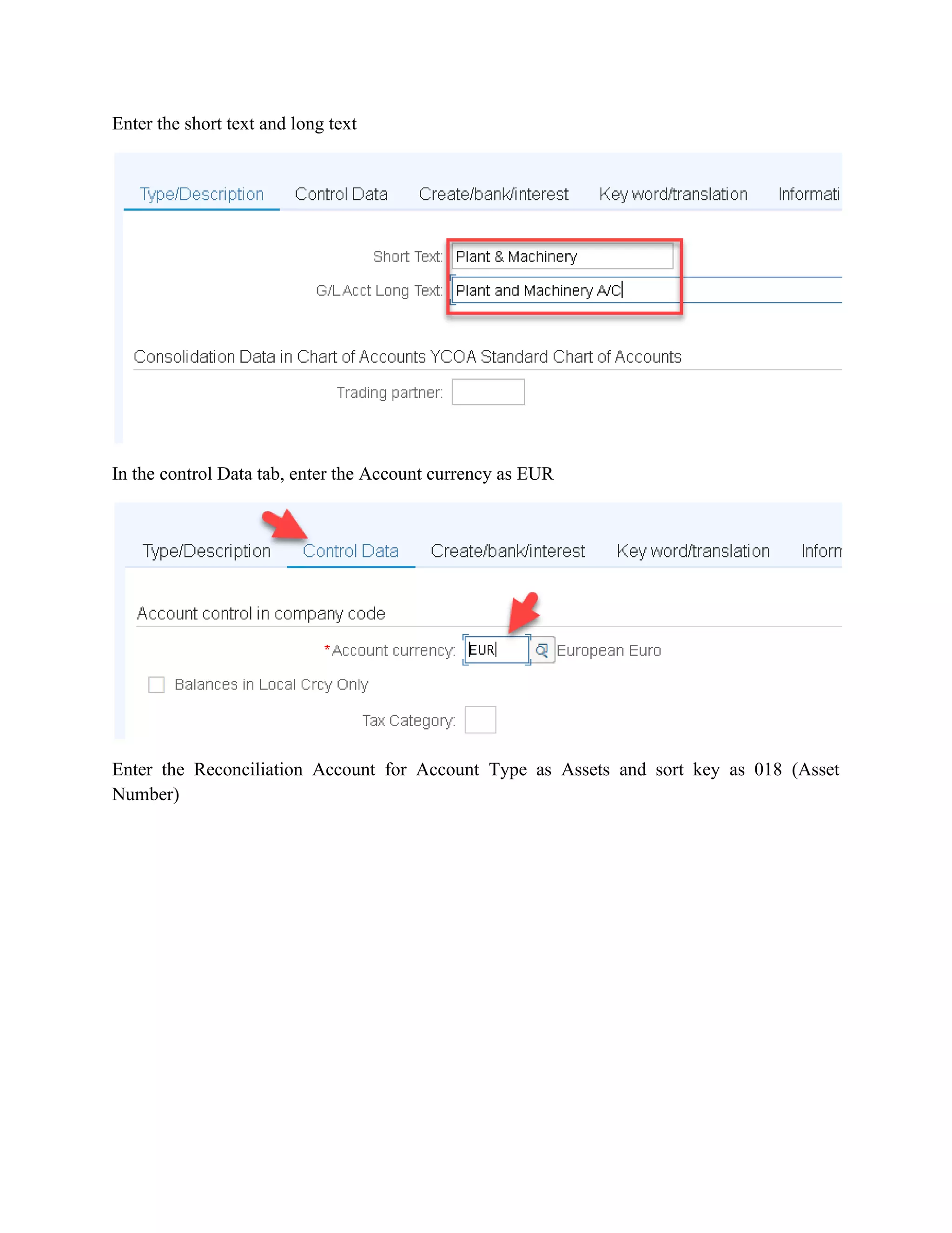 Enter the short text and long text
In the control Data tab, enter the Account currency as EUR
Enter the Reconciliation Account for Account Type as Assets and sort key as 018 (Asset
Number)
 