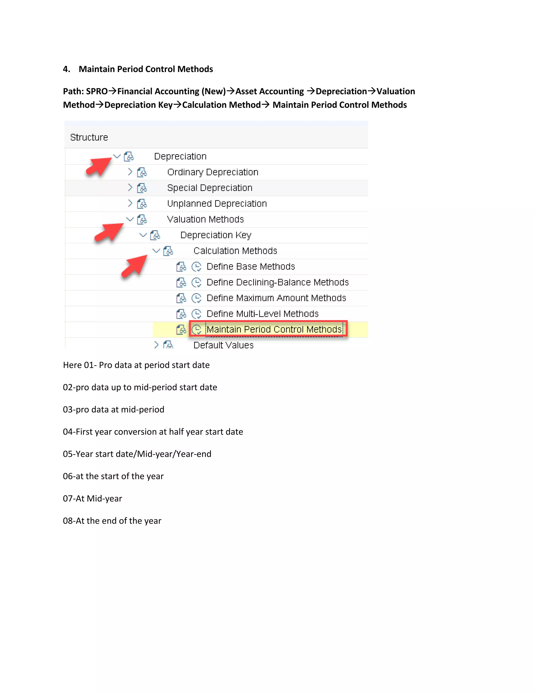 4. Maintain Period Control Methods
Path: SPRO→Financial Accounting (New)→Asset Accounting →Depreciation→Valuation
Method→Depreciation Key→Calculation Method→ Maintain Period Control Methods
Here 01- Pro data at period start date
02-pro data up to mid-period start date
03-pro data at mid-period
04-First year conversion at half year start date
05-Year start date/Mid-year/Year-end
06-at the start of the year
07-At Mid-year
08-At the end of the year
 