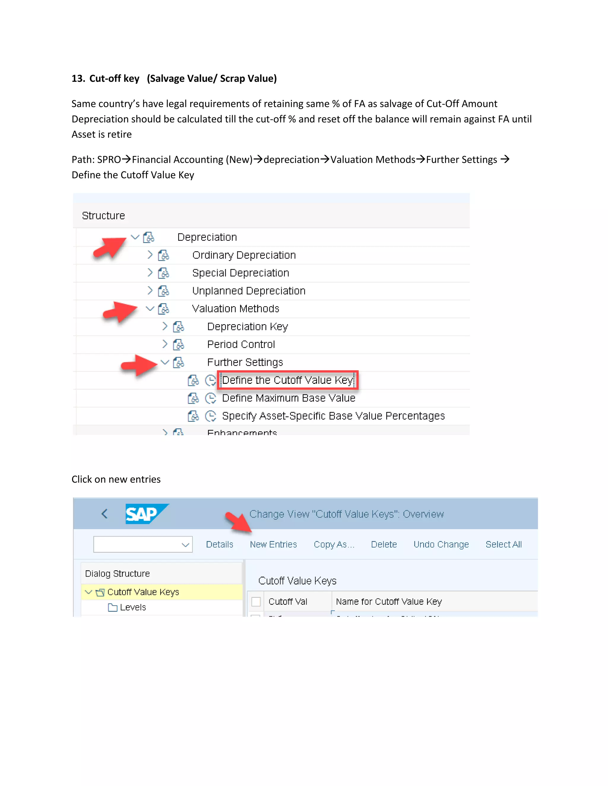 13. Cut-off key (Salvage Value/ Scrap Value)
Same country’s have legal requirements of retaining same % of FA as salvage of Cut-Off Amount
Depreciation should be calculated till the cut-off % and reset off the balance will remain against FA until
Asset is retire
Path: SPRO→Financial Accounting (New)→depreciation→Valuation Methods→Further Settings →
Define the Cutoff Value Key
Click on new entries
 