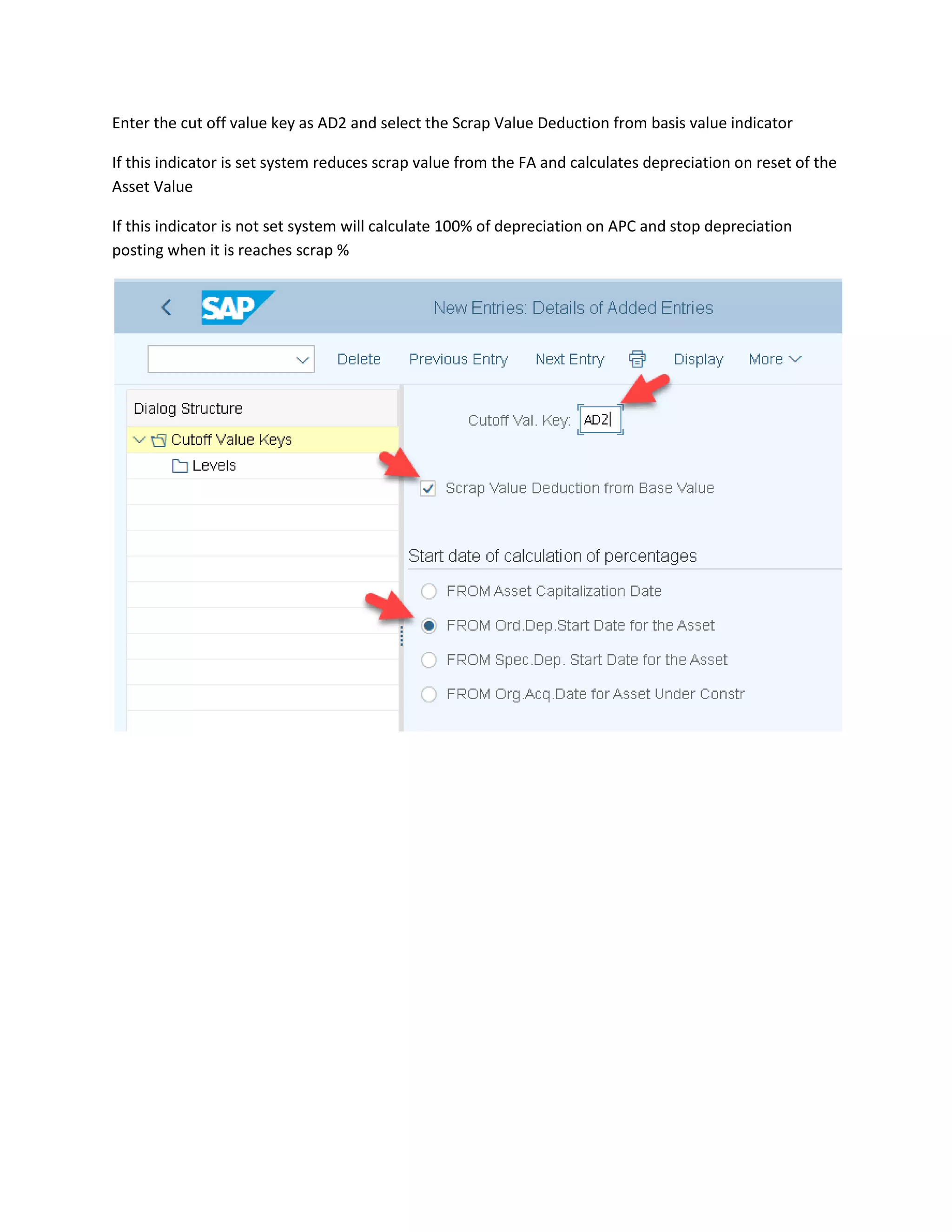 Enter the cut off value key as AD2 and select the Scrap Value Deduction from basis value indicator
If this indicator is set system reduces scrap value from the FA and calculates depreciation on reset of the
Asset Value
If this indicator is not set system will calculate 100% of depreciation on APC and stop depreciation
posting when it is reaches scrap %
 