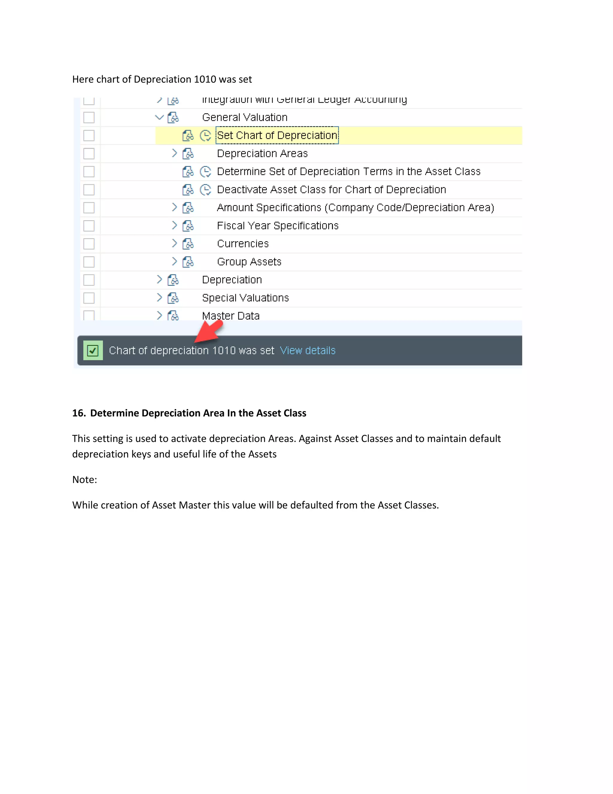 Here chart of Depreciation 1010 was set
16. Determine Depreciation Area In the Asset Class
This setting is used to activate depreciation Areas. Against Asset Classes and to maintain default
depreciation keys and useful life of the Assets
Note:
While creation of Asset Master this value will be defaulted from the Asset Classes.
 