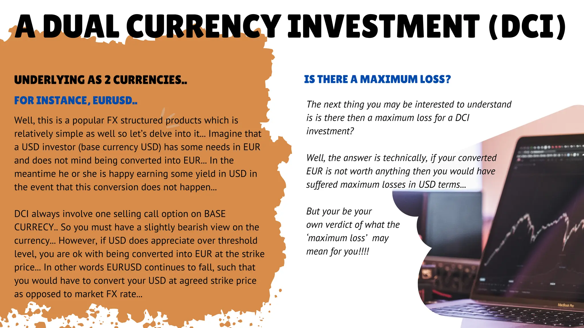 A DUAL CURRENCY INVESTMENT (DCI)
Well, this is a popular FX structured products which is
relatively simple as well so let’s delve into it... Imagine that
a USD investor (base currency USD) has some needs in EUR
and does not mind being converted into EUR... In the
meantime he or she is happy earning some yield in USD in
the event that this conversion does not happen...
DCI always involve one selling call option on BASE
CURRECY.. So you must have a slightly bearish view on the
currency... However, if USD does appreciate over threshold
level, you are ok with being converted into EUR at the strike
price... In other words EURUSD continues to fall, such that
you would have to convert your USD at agreed strike price
as opposed to market FX rate...
FOR INSTANCE, EURUSD..
UNDERLYING AS 2 CURRENCIES..
The next thing you may be interested to understand
is is there then a maximum loss for a DCI
investment?
Well, the answer is technically, if your converted
EUR is not worth anything then you would have
suffered maximum losses in USD terms...
But your be your
own verdict of what the
‘maximum loss’ may
mean for you!!!!
IS THERE A MAXIMUM LOSS?
 