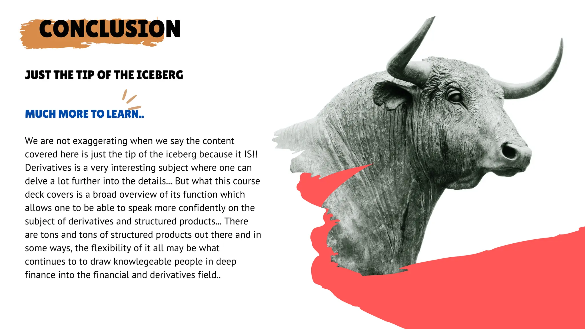 CONCLUSION
We are not exaggerating when we say the content
covered here is just the tip of the iceberg because it IS!!
Derivatives is a very interesting subject where one can
delve a lot further into the details... But what this course
deck covers is a broad overview of its function which
allows one to be able to speak more confidently on the
subject of derivatives and structured products... There
are tons and tons of structured products out there and in
some ways, the flexibility of it all may be what
continues to to draw knowlegeable people in deep
finance into the financial and derivatives field..
MUCH MORE TO LEARN..
JUST THE TIP OF THE ICEBERG
 