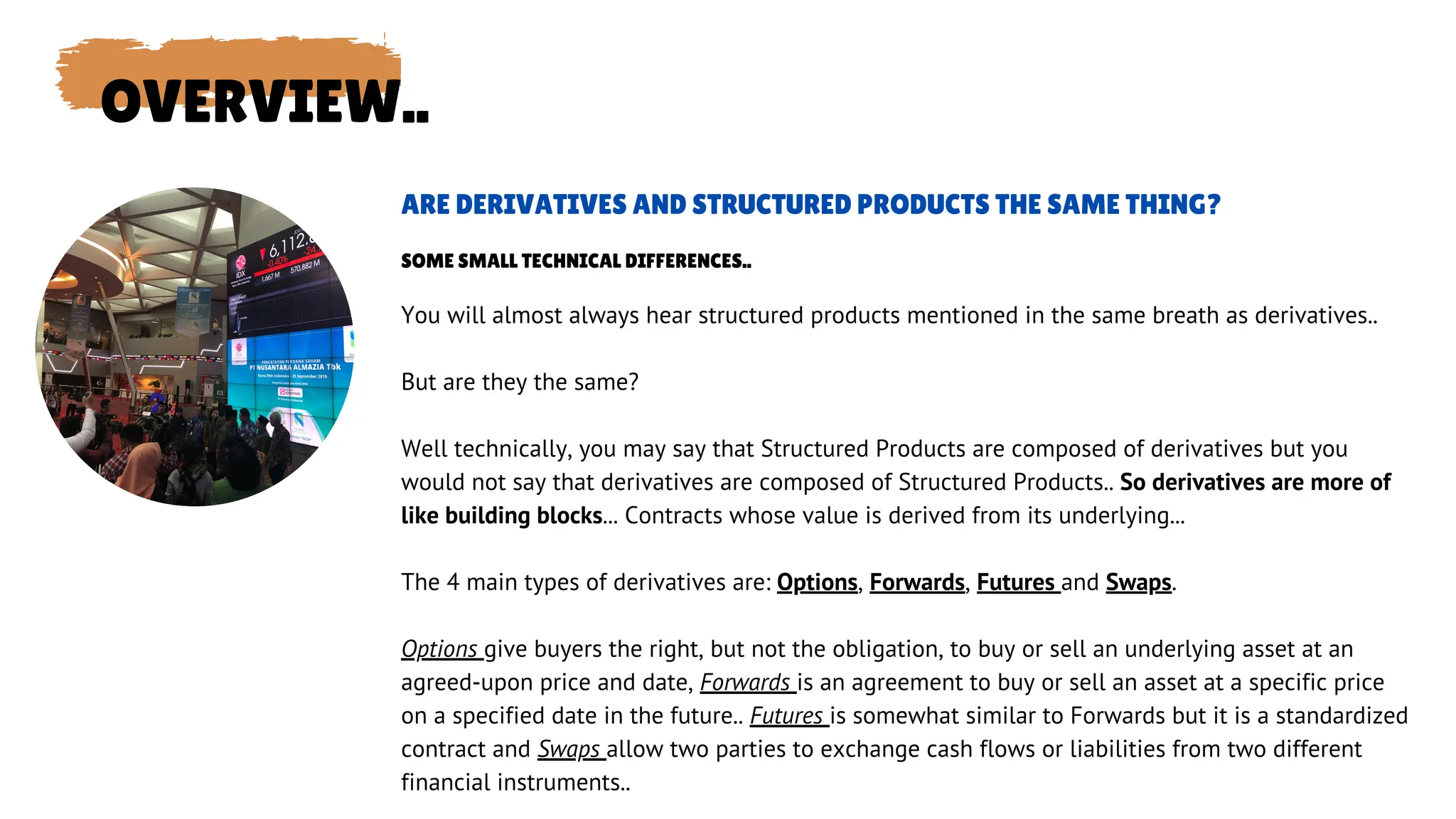 OVERVIEW..
You will almost always hear structured products mentioned in the same breath as derivatives..
But are they the same?
Well technically, you may say that Structured Products are composed of derivatives but you
would not say that derivatives are composed of Structured Products.. So derivatives are more of
like building blocks... Contracts whose value is derived from its underlying...
The 4 main types of derivatives are: Options, Forwards, Futures and Swaps.
Options give buyers the right, but not the obligation, to buy or sell an underlying asset at an
agreed-upon price and date, Forwards is an agreement to buy or sell an asset at a specific price
on a specified date in the future.. Futures is somewhat similar to Forwards but it is a standardized
contract and Swaps allow two parties to exchange cash flows or liabilities from two different
financial instruments..
ARE DERIVATIVES AND STRUCTURED PRODUCTS THE SAME THING?
SOME SMALL TECHNICAL DIFFERENCES..
 