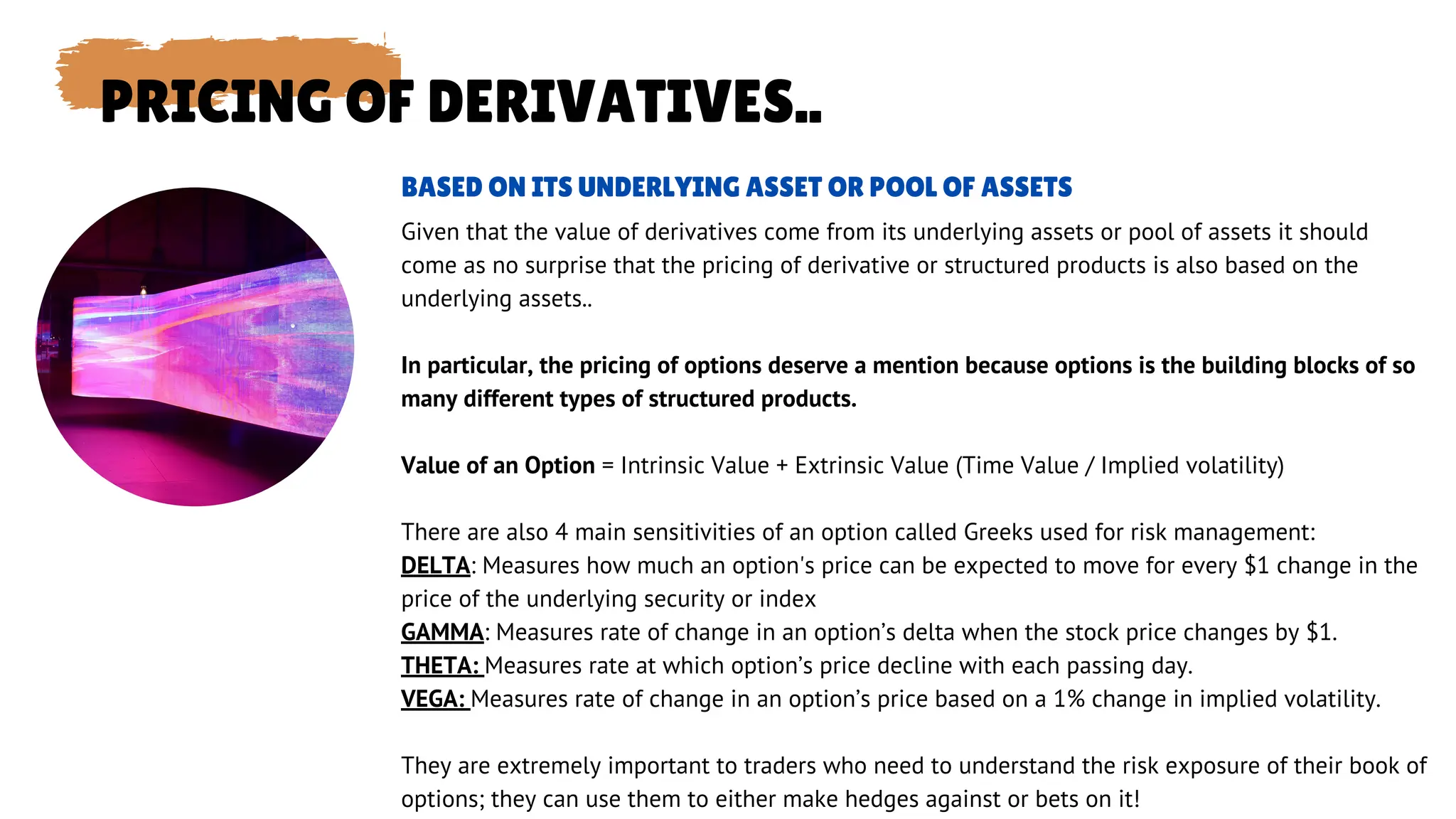 PRICING OF DERIVATIVES..
Given that the value of derivatives come from its underlying assets or pool of assets it should
come as no surprise that the pricing of derivative or structured products is also based on the
underlying assets..
In particular, the pricing of options deserve a mention because options is the building blocks of so
many different types of structured products.
Value of an Option = Intrinsic Value + Extrinsic Value (Time Value / Implied volatility)
There are also 4 main sensitivities of an option called Greeks used for risk management:
DELTA: Measures how much an option's price can be expected to move for every $1 change in the
price of the underlying security or index
GAMMA: Measures rate of change in an option’s delta when the stock price changes by $1.
THETA: Measures rate at which option’s price decline with each passing day.
VEGA: Measures rate of change in an option’s price based on a 1% change in implied volatility.
They are extremely important to traders who need to understand the risk exposure of their book of
options; they can use them to either make hedges against or bets on it!
BASED ON ITS UNDERLYING ASSET OR POOL OF ASSETS
 