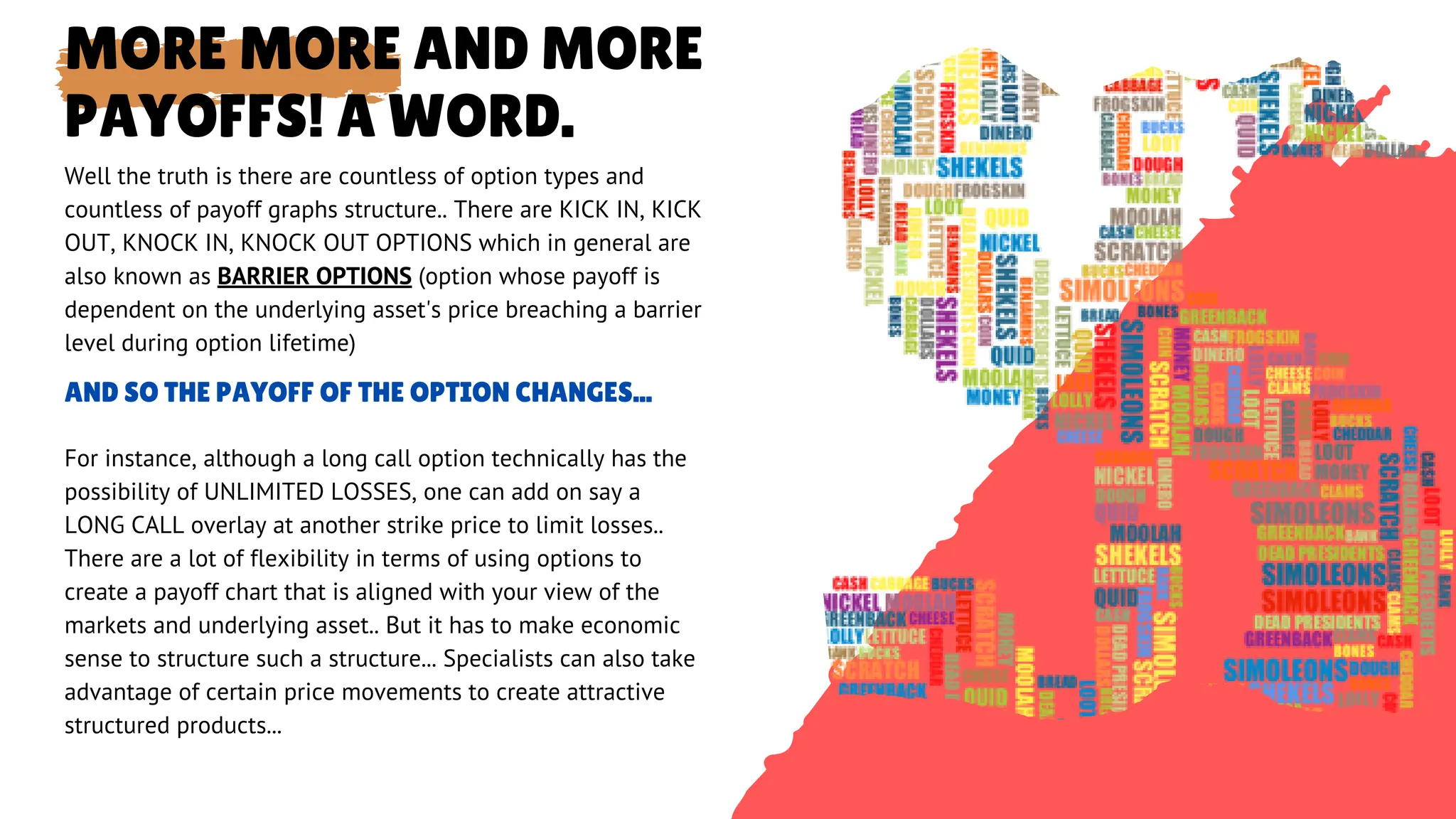 MORE MORE AND MORE
PAYOFFS! A WORD.
AND SO THE PAYOFF OF THE OPTION CHANGES...
For instance, although a long call option technically has the
possibility of UNLIMITED LOSSES, one can add on say a
LONG CALL overlay at another strike price to limit losses..
There are a lot of flexibility in terms of using options to
create a payoff chart that is aligned with your view of the
markets and underlying asset.. But it has to make economic
sense to structure such a structure... Specialists can also take
advantage of certain price movements to create attractive
structured products...
Well the truth is there are countless of option types and
countless of payoff graphs structure.. There are KICK IN, KICK
OUT, KNOCK IN, KNOCK OUT OPTIONS which in general are
also known as BARRIER OPTIONS (option whose payoff is
dependent on the underlying asset's price breaching a barrier
level during option lifetime)
 