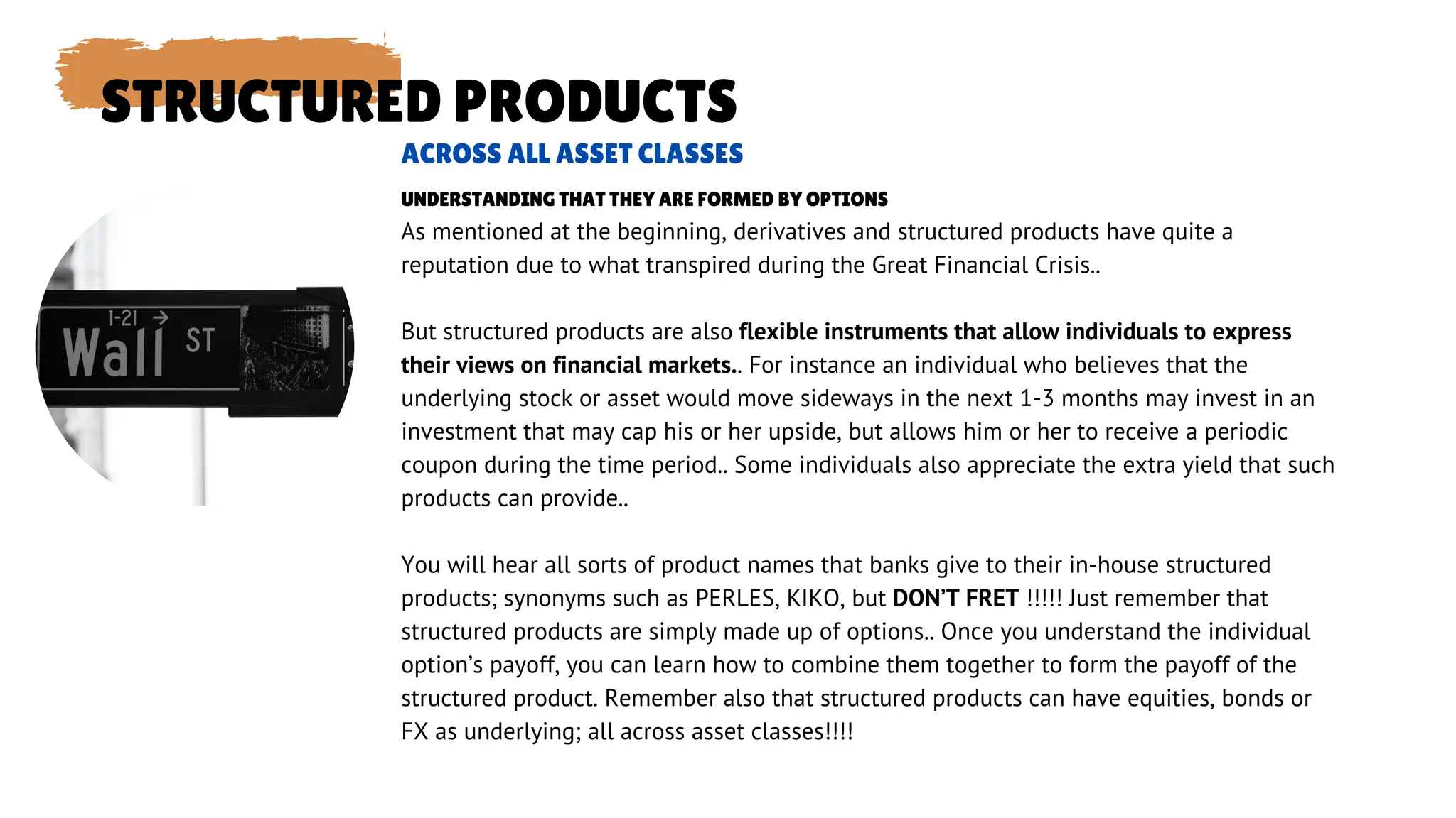 STRUCTURED PRODUCTS
As mentioned at the beginning, derivatives and structured products have quite a
reputation due to what transpired during the Great Financial Crisis..
But structured products are also flexible instruments that allow individuals to express
their views on financial markets.. For instance an individual who believes that the
underlying stock or asset would move sideways in the next 1-3 months may invest in an
investment that may cap his or her upside, but allows him or her to receive a periodic
coupon during the time period.. Some individuals also appreciate the extra yield that such
products can provide..
You will hear all sorts of product names that banks give to their in-house structured
products; synonyms such as PERLES, KIKO, but DON’T FRET !!!!! Just remember that
structured products are simply made up of options.. Once you understand the individual
option’s payoff, you can learn how to combine them together to form the payoff of the
structured product. Remember also that structured products can have equities, bonds or
FX as underlying; all across asset classes!!!!
ACROSS ALL ASSET CLASSES
UNDERSTANDING THAT THEY ARE FORMED BY OPTIONS
 