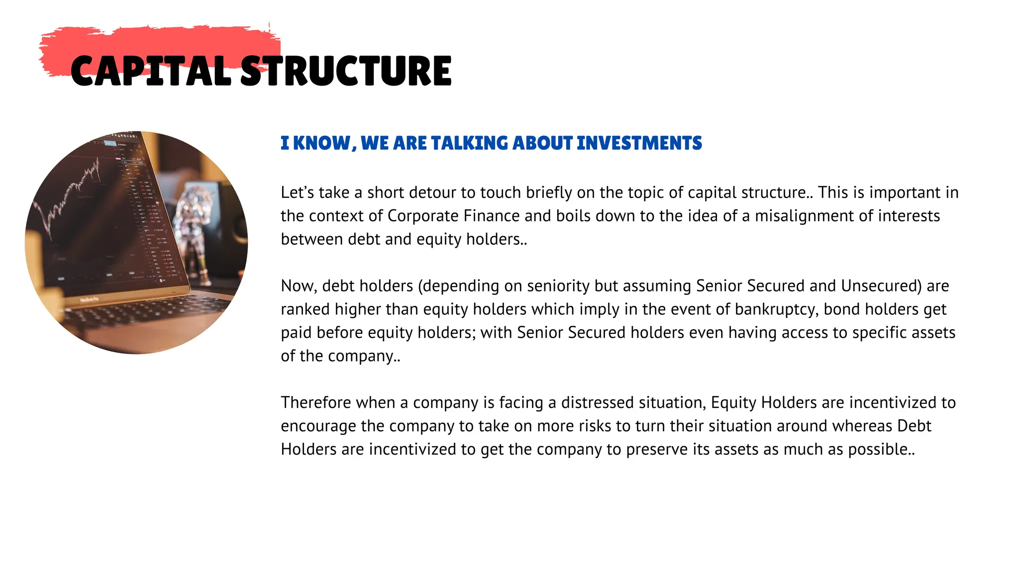 CAPITAL STRUCTURE
Let’s take a short detour to touch briefly on the topic of capital structure.. This is important in
the context of Corporate Finance and boils down to the idea of a misalignment of interests
between debt and equity holders..
Now, debt holders (depending on seniority but assuming Senior Secured and Unsecured) are
ranked higher than equity holders which imply in the event of bankruptcy, bond holders get
paid before equity holders; with Senior Secured holders even having access to specific assets
of the company..
Therefore when a company is facing a distressed situation, Equity Holders are incentivized to
encourage the company to take on more risks to turn their situation around whereas Debt
Holders are incentivized to get the company to preserve its assets as much as possible..
I KNOW, WE ARE TALKING ABOUT INVESTMENTS
 
