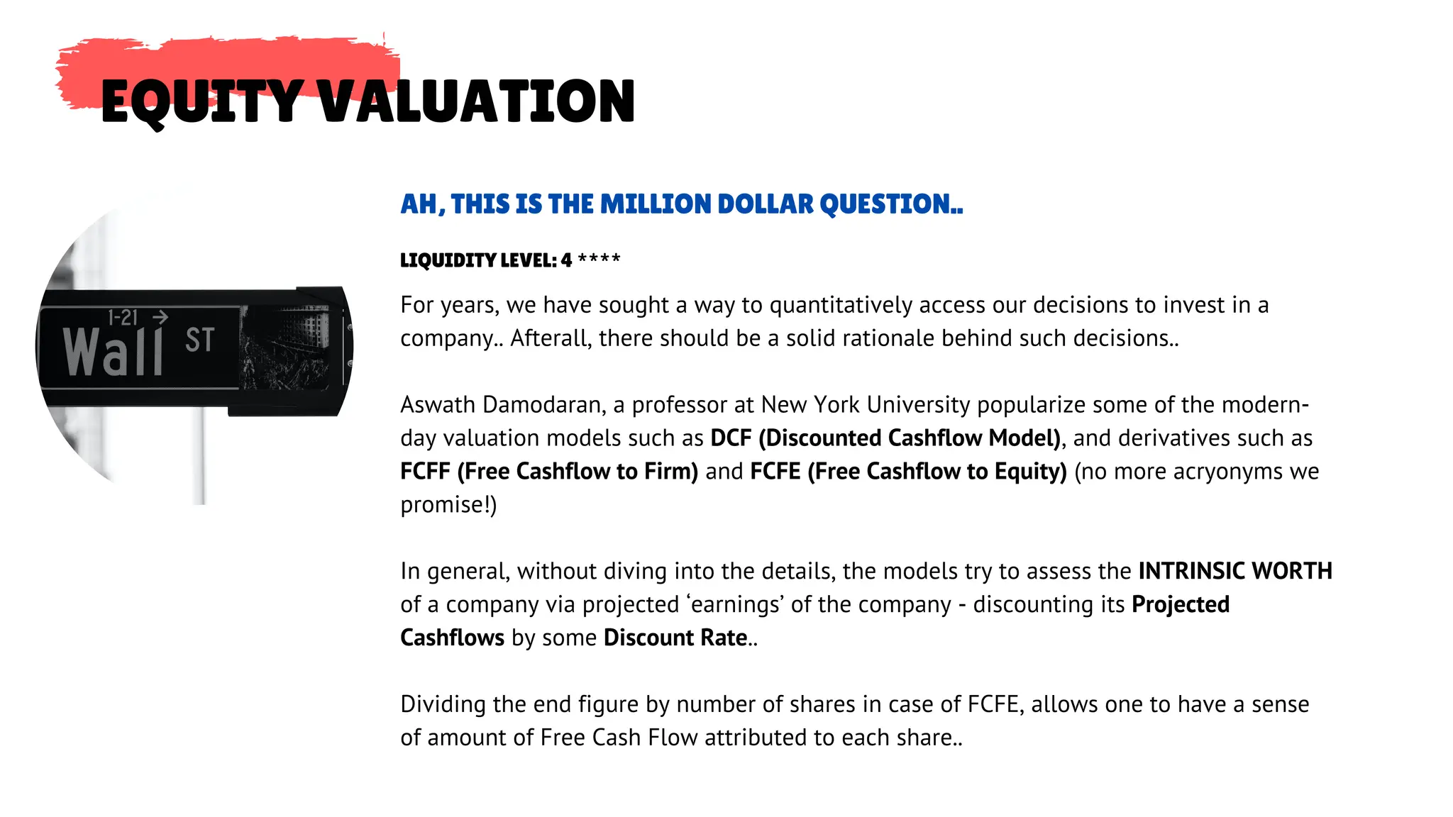 EQUITY VALUATION
For years, we have sought a way to quantitatively access our decisions to invest in a
company.. Afterall, there should be a solid rationale behind such decisions..
Aswath Damodaran, a professor at New York University popularize some of the modern-
day valuation models such as DCF (Discounted Cashflow Model), and derivatives such as
FCFF (Free Cashflow to Firm) and FCFE (Free Cashflow to Equity) (no more acryonyms we
promise!)
In general, without diving into the details, the models try to assess the INTRINSIC WORTH
of a company via projected ‘earnings’ of the company - discounting its Projected
Cashflows by some Discount Rate..
Dividing the end figure by number of shares in case of FCFE, allows one to have a sense
of amount of Free Cash Flow attributed to each share..
AH, THIS IS THE MILLION DOLLAR QUESTION..
LIQUIDITY LEVEL: 4 ****
 
