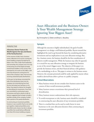 Asset Allocation and the Business Owner:
                                                 Is Your Wealth Management Strategy
                                                 Ignoring Your Biggest Asset?
                                                 By Christopher G. Didier and Brian L. Beaulieu


                                                 Synopsis
PerSPeCtIve
                                                 Although the outcome is highly individualized, the goal of wealth
A Business Owner Protects His                    management is to design a well balanced portfolio. Recent research has
Wealth Against the Ups and Downs
of the Family Business                           highlighted the need to go beyond the basics by considering alternative
In the summer of 2002, Paul, a business
                                                 investments and tax implications in any asset allocation strategy. But,
owner, reflected on his success running the      for a business owner, the business should be the first consideration of
home-building company founded by his             effective wealth management. While the business may often be ignored,
father in the 1970s. Under Paul’s leadership
                                                 it is crucial for any asset allocation strategy to integrate the business
and ownership, the company was on its way
to becoming one of the largest privately         as one of the owner’s biggest assets. The objective of this paper is to
owned home builders in the country. Paul         provide the business owner, and their financial advisor, with guidance
estimated his net worth at $50 million, with
                                                 and a methodology to do so. This paper is written to the business owner.
more than 90 percent coming from his
share of the company’s value. Paul was also      However, the concepts presented could be easily applied by anyone whose
receiving substantial yearly distributions.      wealth is derived from either a private or a public company.
In the past, he had always reinvested the
                                                 Critical Observations
bulk of the distributions back into the
company, but remembering how hard                • Many business owners do not consider their business assets in the
the last real estate bust had been on his
                                                   context of their overall investment portfolio.
father, Paul asked his Advisor for thoughts
on diversifying his investments. Since Paul      • Many business owners overestimate their personal level of
was committed to continuing to grow
                                                   diversification.
his business and had no desire to sell, his
Advisor suggested that he begin to build a       • Many business owners underestimate their risk exposures.
portfolio outside of the company, funded
with a portion of his yearly distribution.
                                                 • To avoid overexposure to risk, business assets should be considered
                                                   in constructing the asset allocation of any investment portfolio.
In constructing an investment portfolio,
however, it was crucial for Paul to not merely   • There is a method that can be used to easily factor in most
put together a balanced portfolio across
                                                   businesses to the asset allocation decision when constructing an
diversified assets classes, but also to design
a portfolio that would behave differently          investment portfolio.
from that of his home-building company.

                                   (continued)
 